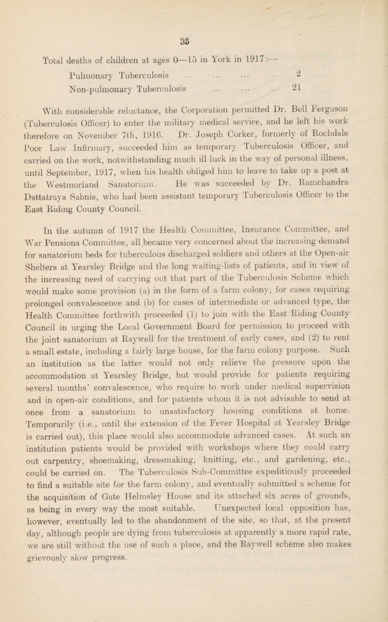 Total deaths of children at ages 0—15 in York in 1917 :—- Pulmonary Tuberculosis ... ... ... ••• 2 Non-pulmonary Tuberculosis ... ... ... 21 With considerable reluctance, the Corporation permitted Dr. Bell Ferguson (Tuberculosis Officer) to enter the military medical service, and he left his work therefore on November 7th, 1916. Dr. Joseph Corker, formerly of Rochdale Poor Law Infirmary, succeeded him as temporary Tuberculosis Officer, and carried on the work, notwithstanding much ill luck in the way of personal illness, until September, 1917, when his health obliged him to leave to take up a post at the Westmorland Sanatorium. He wTas succeeded by Dr. Ramchandra Dattatraya Sabnis, who had been assistant temporary Tuberculosis Officer to the East Riding County Council. In the autumn of 1917 the Health Committee, Insurance Committee, and War Pensions Committee, all (became very concerned about the increasing demand for sanatorium beds for tuberculous discharged soldiers and others at the Open-air Shelters at Yearsley Bridge and the long waiting-lists of patients, and in view of the increasing need of carrying out that part ol the Tuberculosis Scheme which would make some provision (a) in the form of a farm colony, for cases requiring prolonged convalescence and (b) for cases of intermediate or advanced type, the Health Committee forthwith proceeded (1) to join with the East Riding County Council in urging the Local Government Board for permission to proceed with the joint sanatorium at Ray well for the treatment of early cases, and (2) to rent a small estate, including a fairly large house, for the farm colony purpose. Such an institution as the latter would not only relieve the pressure upon the accommodation at Yearsley Bridge, but would provide for patients requiring several months’ convalescence, who require to work under medical supervision and in open-air conditions, and for patients whom it is not advisable to send at once from a sanatorium to unsatisfactory housing conditions at home. Temporarily (i.e., until the extension of the Fever Hospital at Yearsley Bridge is carried out), this place would also accommodate advanced cases. At such an institution patients would be provided with workshops where they could carry out carpentry, shoeiliaking, dressmaking, knitting, etc., and gardening, etc,, could be carried on. The Tuberculosis Sub-Committee expeditiously proceeded to find a suitable site for the farm colony, and eventually submitted a scheme for the acquisition of Gate Helmsley House and its attached six acres of grounds, as being in every way the most suitable. LTnexpected local opposition has, however, eventually led to the abandonment of the site, so that, at the present day, although people are dying from tuberculosis at apparently a more rapid rate, we are still without the use of such a place, and the Ray well scheme also makes grievously slow progress.