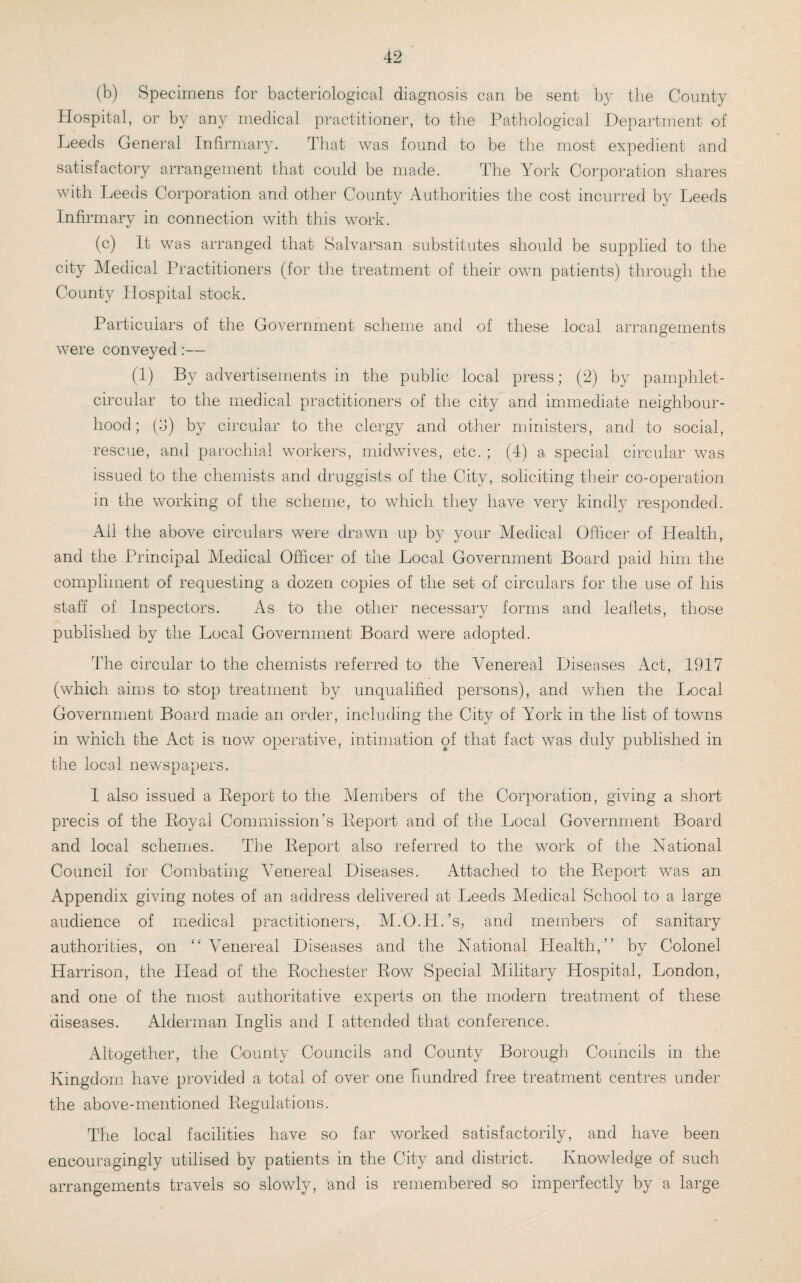 (b) Specimens for bacteriological diagnosis can be sent by the Comity Hospital, or by any medical practitioner, to the Pathological Department of Leeds General Infirmary. That was found to be the most expedient and satisfactory arrangement that could be made. The York Corporation shares with Leeds Corporation and other County Authorities the cost incurred by Leeds Infirmary in connection with this work. (c) It was arranged that Salvarsan substitutes should be supplied to the city Medical Practitioners (for the treatment of their own patients) through the County Hospital stock. Particulars of the Government scheme and of these local arrangements were conveyed:— (1) By advertisements in the public local press; (2) by pamphlet- circular to the medical practitioners of the city and immediate neighbour¬ hood; (d) by circular to the clergy and other ministers, and to social, rescue, and parochial workers, midwives, etc.; (4) a special circular was issued to the chemists and druggists of the City, soliciting their co-operation in the working of the scheme, to which they have very kindly responded. All the above circulars were drawn up by your Medical Officer of Health, and the Principal Medical Officer of the Local Government Board paid him the compliment of requesting a dozen copies of the set of circulars for the use of his staff of Inspectors. As to the other necessary forms and leaflets, those published by the Local Government Board were adopted. The circular to the chemists referred to the Affinereal Diseases Act, 1917 (which aims to' stop treatment by unqualified persons), and when the Local Government Board made an order, including the City of York in the list of towns in which the Act is now operative, intimation of that fact was duly published in the local newspapers. I also issued a Report to the Members of the Corporation, giving a short precis of the Royal Commission’s Report and of the Local Government Board and local schemes. The Report also referred to the work of the National Council for Combating Affine real Diseases. Attached to the Report was an Appendix giving notes of an address delivered at Leeds Medical School to a large audience of medical practitioners, M.O.H.’s, and members of sanitary authorities, on “ Affinereal Diseases and the National Health,” by Colonel Harrison, the Head of the Rochester Row Special Military Hospital, London, and one of the most authoritative experts on the modern treatment of these diseases. Alderman Inglis and I attended that conference. Altogether, the County Councils and County Borough Councils in the Kingdom have provided a total of over one hundred free treatment centres under the above-mentioned Regulations. The local facilities have so far worked satisfactorily, and have been encouragingly utilised by patients in the City and district. Knowledge of such arrangements travels so slowly, and is remembered so imperfectly by a large