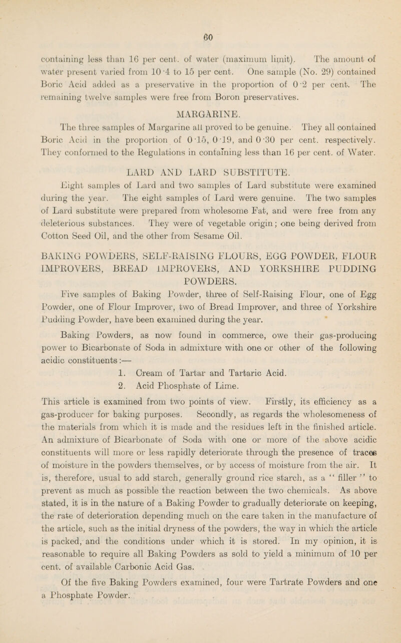 eo containing less than 16 per cent, of water (maximum limit). The amount of water present varied from 10 '4 to 15 per cent. One sample (No. 29) contained Boric Acid added as a preservative in the proportion of 0 -2 per cent. The remaining twelve samples were free from Boron preservatives. MARGARINE. The three samples of Margarine alt proved to be genuine. They all contained Boric Acid in the proportion of 0‘15, 0*19, andO’30 per cent, respectively. They conformed to the Regulations in containing less than 16 per cent, of Water. LARD AND LARD SUBSTITUTE. Eight samples of Lard and two samples of Lard substitute were examined during the year. The eight samples of Lard were genuine. The two samples of Lard substitute were prepared from wholesome Fat, and were free from any deleterious substances. They were of vegetable origin; one being derived from Cotton Seed Oil, and the other from Sesame Oil. BAKING POWDERS, SELF-RAISING FLOURS, EGO POWDER, FLOUR IMPROVERS, BREAD IMPROVERS, AND YORKSHIRE PUDDING POWDERS. Five samples of Baking Powder, three of Self-Raising Flour, one of Egg Powder, one of Flour Improver, two of Bread Improver, and three of Yorkshire Pudding Powder, have been examined during the year. Baking Powders, as now found in commerce, owe their gas-producing power to Bicarbonate of Soda in admixture with one or other of the following acidic constituents:— 1. Cream of Tartar and Tartaric Acid. 2. Acid Phosphate of Lime. This article is examined from two points of view. Firstly, its efficiency as a gas-producer for baking purposes. Secondly, as regards the wholesomeness of the materials from which it is made and the residues left in the finished article. An admixture of Bicarbonate of Soda with one or more of the above acidic constituents will more or less rapidly deteriorate through the presence of tracee of moisture in the powders themselves, or by access of moisture from the air. It is, therefore, usual to add starch, generally ground rice starch, as a “ filler ” to prevent as much as possible the reaction between the two chemicals. As above stated, it is in the nature of a Baking Powder to gradually deteriorate on keeping, the rate of deterioration depending much on the care taken in the manufacture of the article, such as the initial dryness of the powders, the way in which the article is packed, and the conditions under which it is stored. In my opinion, it is reasonable to require all Baking Powders as sold to yield a minimum of 10 per cent, of available Carbonic Acid Gas. Of the five Baking Powders examined, four were Tartrate Powders and one a Phosphate Powder.