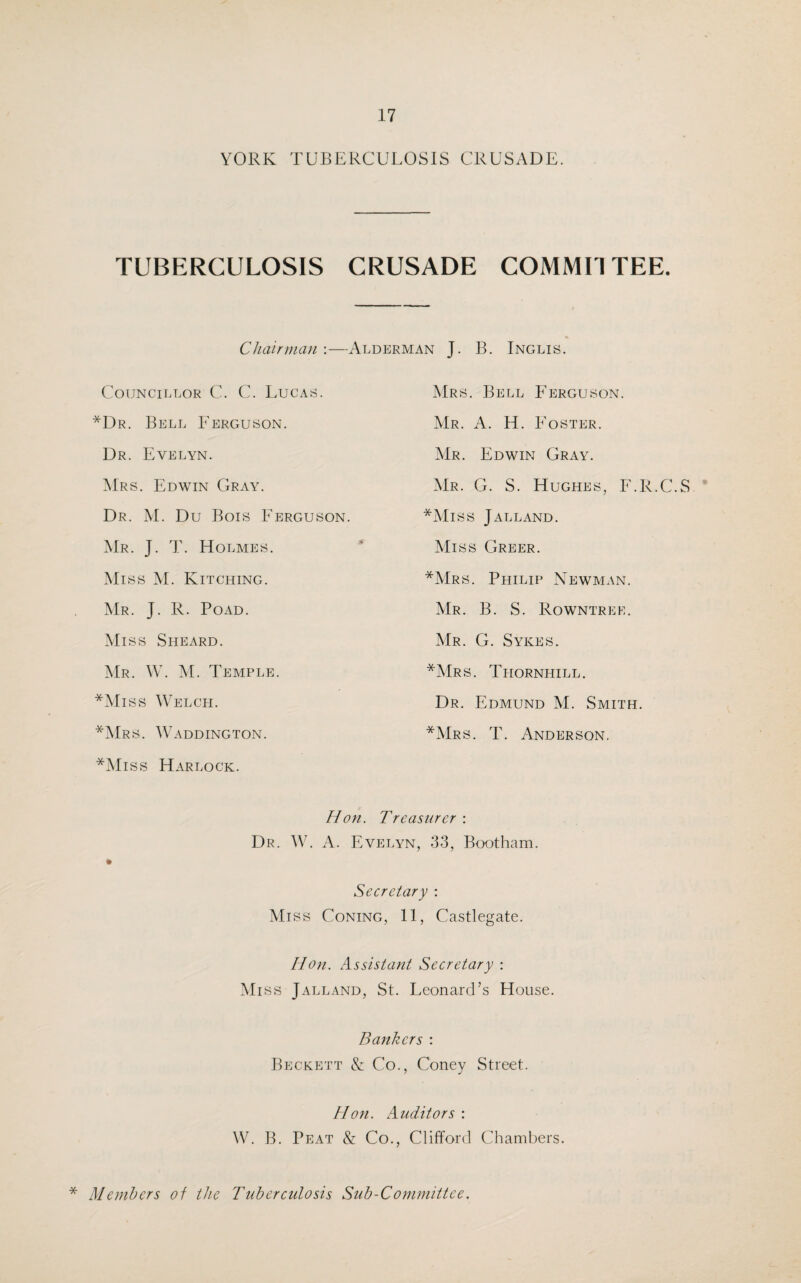 YORK TUBERCULOSIS CRUSADE TUBERCULOSIS CRUSADE COMMITTEE. Chairman —Alderman J. B. Inglis. Councillor C. C. Lucas. Mrs. Bell Ferguson. *Dr. Bell Ferguson. Mr. A. H. Foster. Dr. Evelyn. Mr. Edwin Gray. Mrs. Edwin Gray. Mr. G. S. Hughes, F.R.C.S Dr. M. Du Bois Ferguson. *Miss Jalland. Mr. J. T. Holmes. Miss Greer. Miss M. Kitching. *Mrs. Philip Newman. Mr. J. R. Poad. Mr. B. S. Rowntree. Miss Sheard. Mr. G. Sykes. Mr. W. M. Temple. *Mrs. Thornhill. *Miss Welch. Dr. Edmund M. Smith. *Mrs. Waddington. *Mrs. T. Anderson. *Miss Harlock. Hon. Treasurer : Dr. W. A. Evelyn, 33, Bootham. * Secretary : Miss Coning, 11, Castlegate. Hon. Assistant Secretary : Miss Jalland, St. Leonard’s House. Bankers : Beckett & Co., Coney Street. Hon. Auditors : W. B. Peat & Co., Clifford Chambers. * Members of the Tuberculosis Sub-Committee.