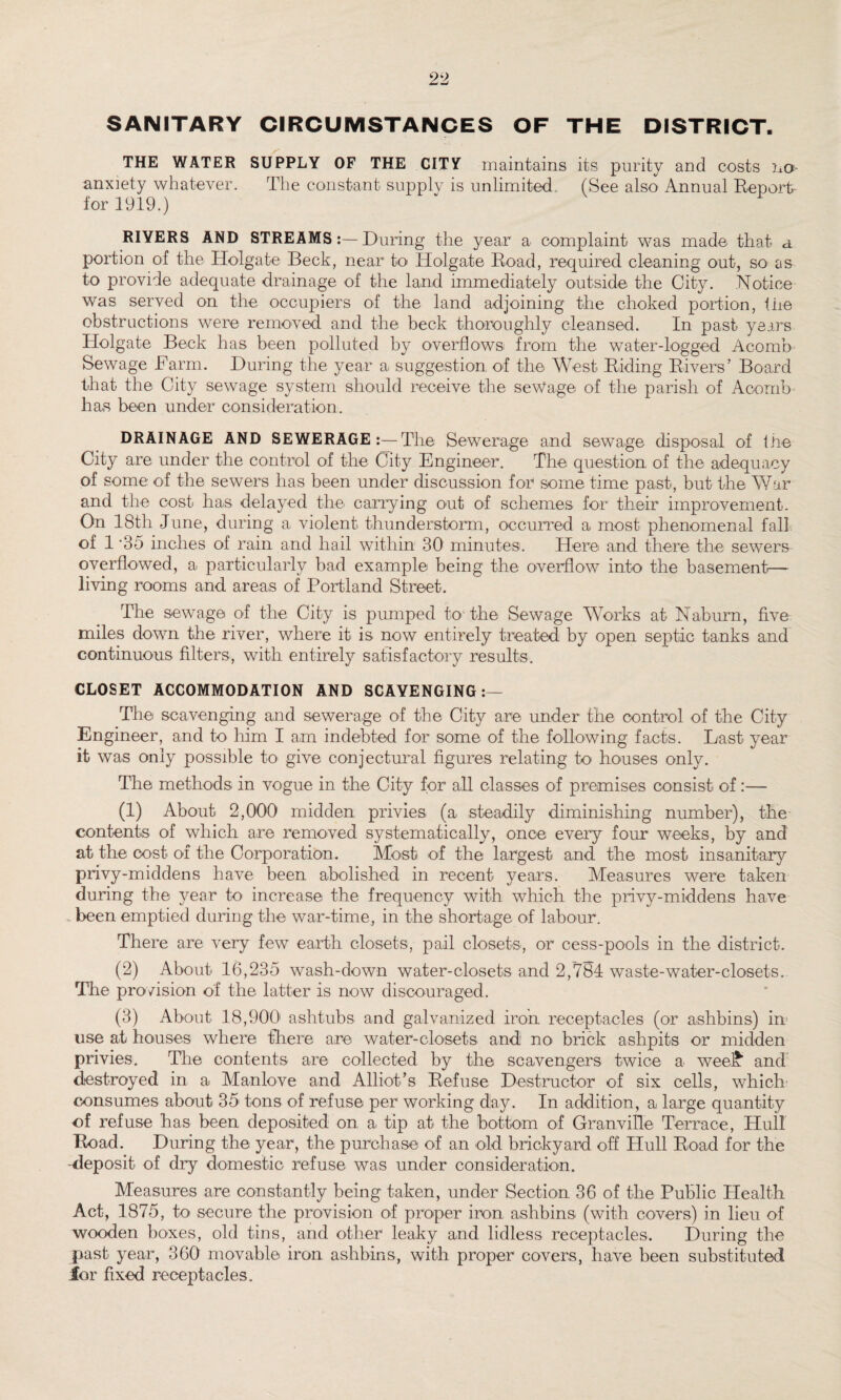 SANITARY CIRCUMSTANCES OF THE DISTRICT. THE WATER SUPPLY OF THE CITY maintains its purity and costs no anxiety whatever. The constant supply is unlimited (See also Annual Report for 1919.) RIYERS AND STREAMS:—During the year a complaint was made that a portion of the Holgate Beck, near to Holgate Road, required cleaning out, SO' as to provide adequate drainage of the land immediately outside the City. Notice was served on the occupiers of the land adjoining the choked portion, fire obstructions were removed and the beck thoroughly cleansed. In past years Holgate Beck has been polluted by overflows from the water-logged Acomb Sewage Farm. During the year a suggestion of the West Riding Rivers’ Board that the City sewage system should receive the seWage of the parish of Acomb has been under consideration. DRAINAGE AND SEWERAGE:—The Sewerage and sewage disposal of the City are under the control of the City Engineer. The question of the adequacy of some of the sewers has been under discussion for some time past, but the War and the cost has delayed the carrying out of schemes for their improvement. On 18th June, during a violent thunderstorm, occurred a most phenomenal fall of 1 *35 inches of rain and hail within 30 minutes. Here and there the sewers overflowed, a particularly bad example being the overflow into the basement— living rooms and areas of Portland Street. The sewage of the City is pumped to-the Sewage Works at Nab urn, five miles down the river, where it is now entirely treated by open septic tanks and continuous filters, with entirely satisfactory results. CLOSET ACCOMMODATION AND SCAVENGING:— The scavenging and sewerage of the City are under the control of the City Engineer, and to him I am indebted for some of the following facts. Last year it was only possible to give conjectural figures relating to< houses only. The methods in vogue in the City for all classes of premises consist of:— (1) About 2,000 midden privies (a steadily diminishing number), the contents of which are removed systematically, once every four weeks, by and at the cost of the Corporation. Most of the largest and the most insanitary privy-middens have been abolished in recent years. Measures were taken during the year to increase the frequency with which the privy-middens have _ been emptied during the war-time, in the shortage of labour. There are very few earth closets, pail closets, or cess-pools in the district. (2) About 16,235 wash-down water-closets and 2/784 waste-water-closets. The provision of the latter is now discouraged. (3) About 18,900 ashtubs and galvanized iron receptacles (or ashbins) in use at houses where there are water-closets and no brick ashpits or midden privies. The contents are collected by the scavengers twice a weel* and destroyed in a Manlove and Alliot’s Refuse Destructor of six cells, which' consumes about 35 tons of refuse per working day. In addition, a large quantity of refuse has been deposited on a tip at the bottom of Granville Terrace, Hull Road. During the year, the purchase of an old brickyard off Hull Road for the -deposit of dry domestic refuse was under consideration. Measures are constantly being taken, under Section 36 of the Public Health Act, 1875, to secure the provision of proper iron ashbins (with covers) in lieu of wooden boxes, old tins, and other leaky and lidless receptacles. During the past year, 360 movable iron ashbins, with proper covers, have been substituted for fixed receptacles.