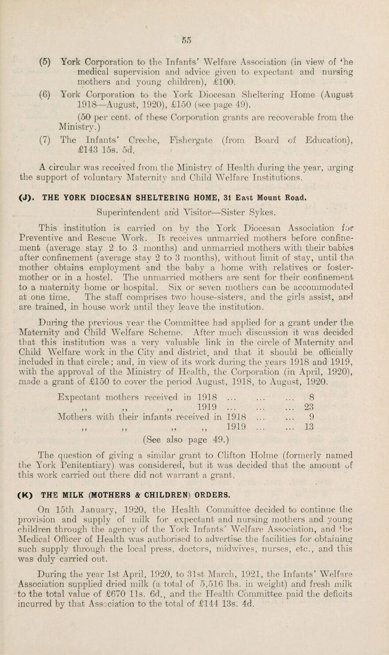 (5) York Corporation to the Infants’ Welfare Association (in view of 4he medical supervision and advice given to expectant and nursing mothers and young children), £100. (6) York Corporation to the York Diocesan Sheltering Home (August 1918—August, 1920), £150 (see page 49). (50 per cent, of these Corporation grants are recoverable from the Ministry.) (7) The Infants’ Creche, Fishergate (from Board of Education), £143 15s. 5d. A circular was received from the Ministry of Health during the year, urging the support of voluntary Maternity and Child Welfare Institutions. (J). THE YORK DIOCESAN SHELTERING HOME, 31 East Mount Road. Superintendent and Visitor—Sister Sykes. This institution is carried on by the York Diocesan Association for Preventive and Rescue Work. It receives unmarried mothers before confine¬ ment (average stay 2 to 3 months) and unmarried mothers with their babies after confinement (average stay 2 to 3 months), without limit of stay, until the mother obtains employment and the baby a home with relatives or foster- mother or in a hostel. Tire unmarried mothers are sent for their confinement to a maternity home or hospital. Six or seven mothers can be accommodated at one time. The staff comprises two house-sisters, and the girls assist, and are trained, in house work until they leave the institution. During the previous year the Committee had applied for a grant under the Maternity and Child Welfare Scheme. After much discussion it was decided that this institution was a very valuable link in the circle of Maternity and Child Welfare work in the City and district, and that it should be officially included in that circle ; and, in view of its work during the years 1918 and 1919, with the approval of the Ministry of Health, the Corporation (in April, 1920), made a grant of £150 to cover the period August, 1918, to August, 1920. Expectant mothers received in 1918 1919 ,, ,, ,, -LULU ... Mothers with their infants received in 1918 1919 (See also page 49.) y y y y 8 23 9 13 The question of giving a similar grant to Clifton Holme (formerly named the Yrork Penitentiary) was considered, but it was decided that the amount of this work carried out there did not warrant a grant. (K) THE MILK (MOTHERS & CHILDREN) ORDERS. On 15th January, 1920, the Health Committee decided to continue the provision and supply of milk for expectant and nursing mothers and young children through the agency of the lrork Infants’ Welfare Association, and the Medical Officer of Health was authorised to advertise the facilities for obtaining such supply through the local press, doctors, midwives, nurses, etc., and this was duly carried out. During the year 1st April, 1920, to 31st March, 1921, the Infants’ Welfare Association supplied dried milk (a total of 5,516 lbs. in weight) and fresh milk to the total value of £670 11s. 6d., and the Health Committee paid the deficits incurred by that Association to the total of £144 13s. 4d.