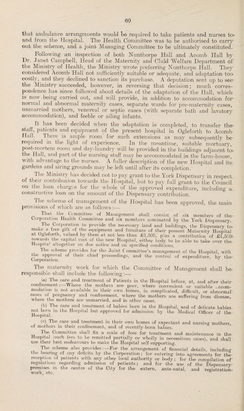 that ambulance arrangements wo-uld be required to take patients and nurses to> and from the Hospital. The Health Committee was to be authorised to carry out the scheme, and a joint Managing Committee to be ultimately constituted. Following an inspection of both Nunthorpe Hall and Acomb Hall by Hr. Janet Campbell, Head of the Maternity and Child Welfare Department of the Ministry of Health, the Ministry wrote preferring Nunthorpe Hall. They considered Acomb Hall not sufficiently suitable or adequate, and adaptation too costly, and they declined to sanction its purchase. A deputation sent up to see the Ministry succeeded, however, in reversing that decision; much corres¬ pondence has since followed about details of the adaptation of the Hall, which is now being carried out, and will provide, in addition to accommodation for normal and abnormal maternity cases, separate wards for pre-maternity cases, unmarried mothers, venereal or septic cases (with separate bath and lavatory accommodation), and feeble or ailing infants. It has been decided when the adaptation is completed, to transfer the staff, patients and equipment of the present hospital in Ogleforth to Acomb Hall. There is ample room for such extensions as may subsequently be- required in the light of experience. In the meantime, suitable mortuary, post-mortem room and day-laundry will be provided in the buildings adjacent to* the Hall, and part of the nursing staff may be accommodated in the farm-house, with advantage to the nurses. A fuller description of the new Hospital and its-, gardens and airing grounds may be left until after its completion. I lie Mimsti}- has decided not to pay grant to the York Dispensary m respect of their contribution towards the Hospital, but to pay full grant to the Council on the loan charges for the whole of the approved expenditure, including a., constructive loan on the amount of the Dispensary contribution. The scheme of management of the Hospital has been approved, the main provisions of which are as follows :— That the Committee of Management shall consist, of six members of the- Corporation Health Committee and six members nominated by the York Dispensary. The Corporation to provide the necessary land and buildings, the Dispensary to- make a free gift of the equipment and furniture of their present Maternity Hospital at Ogleforth, valued by them at not less than £1,500, plus a contribution of £l ,5CCb towards the capital cost of the new Hospital, either body to be able to take over the Hospital altogether on due notice and on specified conditions. The scheme provides for the Joint Committee’s management of the Hospital, with the approval of their chief proceedings, and the control of expenditure bv the- Corporation. ’ J The maternity work for which the Committee of Management shall bo responsible shall include the following:— (a) The care and treatment of Patients in the Hospital before at, and after rheir confinement Where the mothers are poor, where convenient’or suitable accom¬ modation is not available in their own homes, in. complicated, difficult, or abnormal cases of pregnancy and confinement, where the mothers are suffering from disease, where the mothers are unmarried, and1 in other cases. (b) The care and treatment of babies born in, the Hospital, and of delicate babies not horn m the Hospital but approved for admission by the Medical Officer of the Hospital. (c) The care and treatment in their own homes of expectant and nursing mothers of mothers in their confinement, and of recently-born babies. The, Committee shall fix a scale of fees for treatment and maintenance in the Hospital (such fees to be remitted partially or wholly in necessitous cases), and shall use their best endeavours to make the Hospital self-supporting. The scheme also provides:—For the arrangement of financial details, including the bearing of any deficits by the Corporation; for entering into agreements for the reception of patients with any other local authority or body; for the compilation of regulations regarding admission of patients; and for the use of the Dispensary premises in the centre of the City for the extern, ante-natal, and registration; work, etc.