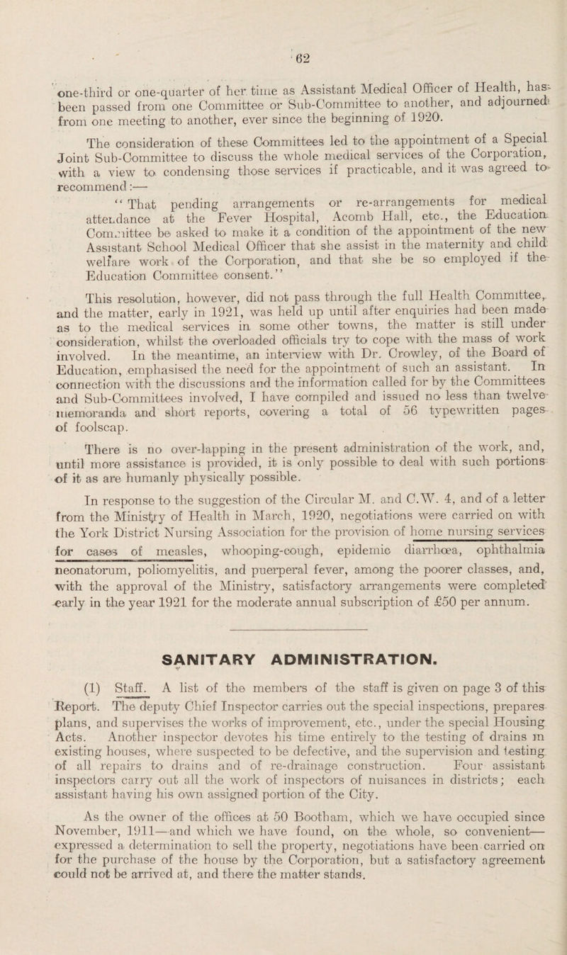 one-third or one-quarter of her. time as Assistant Medical Officer of Health, has- been passed from one Committee or Bub-Committee to another, and adjourned! from one meeting to another, ever since the beginning of 1920. The consideration of these Committees led to the appointment of a Special Joint Sub-Committee to discuss the whole medical services of the Corporation, with a view to condensing those services if practicable, and it was agreed to* recommend:— “ That pending arrangements or re-arrangements for medical attendance at the Fever Hospital, Acomb Hall, etc., the Education. Committee be asked to make it a condition of the appointment of the new Assistant School Medical Officer that she assist in the maternity and child welfare work of the Corporation, and that she be so employed if the- Education Committee consent.” This resolution, however, did not pass through the full Health Committee,, and the matter, early in 1921, was held up until after enquiries had been made as to the medical services in some other towns, the matter is still under consideration, whilst the overloaded officials try to cope with the^mass of work involved. In the meantime, an interview with Dr. Crowley, of the Board of Education, emphasised the need for the appointment of such an assistant. . In connection with the discussions and the information called for by the Committees and Sub-Committees involved, I have compiled and issued no less than twelve- memoranda and short reports, covering a total of 56 typewritten pages of foolscap. There is no over-lapping in the present administration of the work, and, until more assistance is provided, it is only possible to deal with such portions of it as are humanly physically possible. In response to the suggestion of the Circular M. and C.W. 4, and of a letter from the Ministry of Health in March, 1920, negotiations were carried on with the York District Nursing Association for the provision of home nursing services for cases of measles, whooping-cough, epidemic diarrhoea, ophthalmia neonatorum, poliomyelitis, and puerperal fever, among the poorer classes, and, with the approval of the Ministry, satisfactory arrangements were completed early in the year 1921 for the moderate annual subscription of £50 per annum. SANITARY ADMINISTRATION. (1) Staff. A list of the members of the staff is given on page 3 of this -Report. The deputy Chief Inspector carries out the special inspections, prepares plans, and supervises the works of improvement, etc., under the special Housing Acts. Another inspector devotes his time entirely to the testing of drains in existing houses, where suspected to be defective, and the supervision and testing of all repairs to drains and of re-drainage construction. Four assistant inspectors carry out all the work of inspectors of nuisances in districts; each assistant having his own assigned portion of the City. As the owner of the offices at 50 Booth am, which we have occupied since November, 1911—and which we have found, on the whole, so convenient— expressed a determination to sell the property, negotiations have been carried on for the purchase of the house by the Corporation, but a satisfactory agreement could not be arrived at, and there the matter stands.