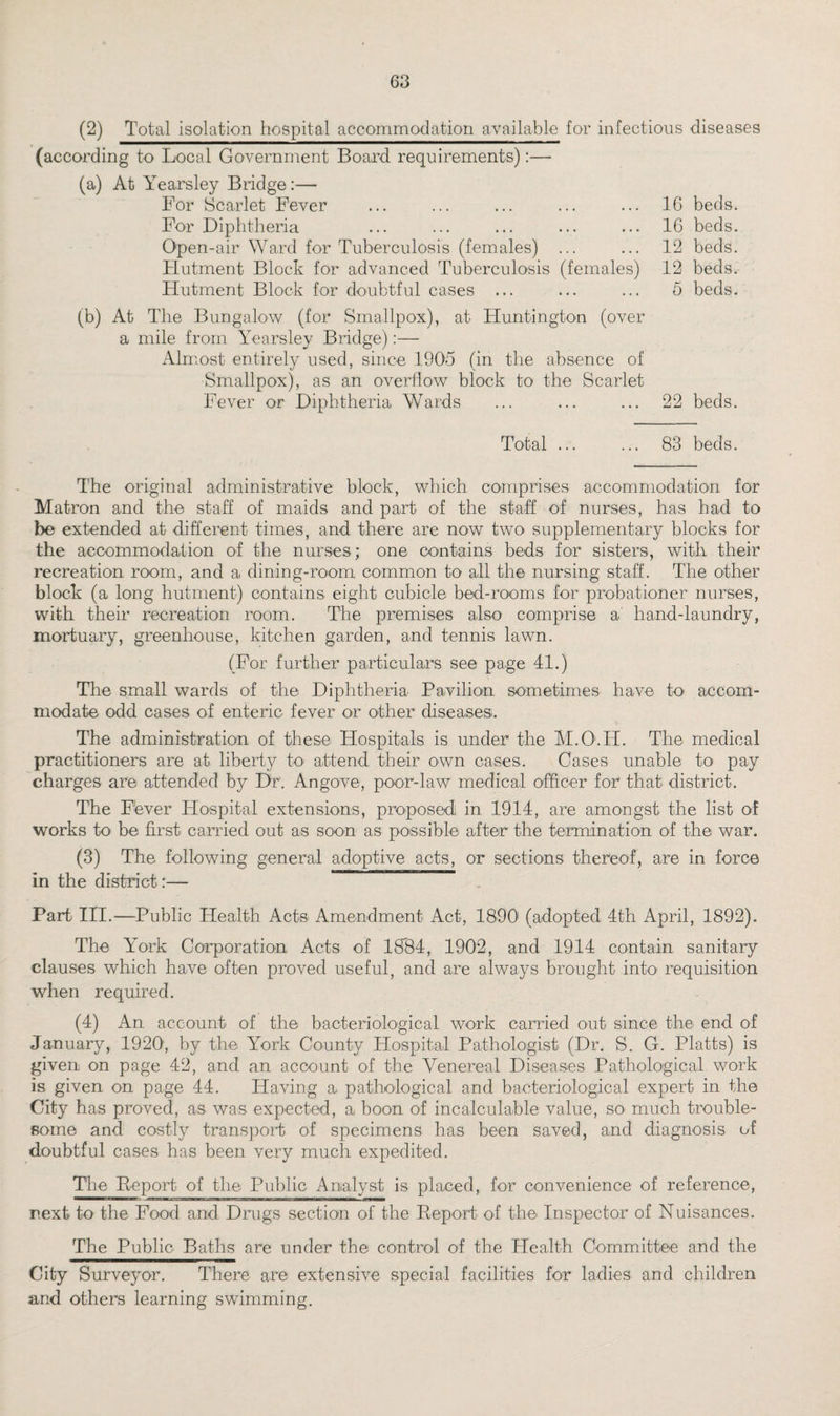 (2) Total isolation hospital accommodation available for infectious (according to Local Government Board, requirements):— (a) At Yearsley Bridge:— For Scarlet Fever ... ... ... ... ... 16 For Diphtheria ... ... ... ... ... 16 Open-air Ward for Tuberculosis (females) ... ... 12 Flutment Block for advanced Tuberculosis (females) 12 Hutment Block for doubtful cases ... ... ... 5 diseases beds. beds. beds. beds. beds. (b) At The Bungalow (for Smallpox), at Huntington (over a mile from Yearsley Bridge):— Almost entirely used, since 1905 (in the absence of Smallpox), as an overflow block to the Scarlet Fever or Diphtheria Wards ... ... ... 22 beds. Total ... ... 83 beds. The original administrative block, which comprises accommodation for Matron and the staff of maids and part of the staff of nurses, has had to be extended at different times, and there are now two supplementary blocks for the accommodation of the nurses; one contains beds for sisters, with their recreation room, and a dining-room common to all the nursing staff. The other block (a long hutment) contains eight cubicle bed-rooms for probationer nurses, with their recreation room. The premises also comprise a hand-laundry, mortuary, greenhouse, kitchen garden, and tennis lawn. (For further particulars see page 41.) The small wards of the Diphtheria Pavilion sometimes have to accom¬ modate odd cases of enteric fever or other diseases. The administration of these Hospitals is under the M.O.H. The medical practitioners are at liberty to attend their own cases. Cases unable to pay charges are attended by Dr. Angove, poor-law medical officer for that district. The Fever Hospital extensions, proposed in 1914, are amongst the list of works to be first carried out as soon as possible after the termination of the war. (3) The following general adoptive acts, or sections thereof, are in force in the district:— Part III.—Public Health Acts Amendment Act, 1890 (adopted 4th April, 1892). The York Corporation Acts of 1884, 1902, and 1914 contain sanitary clauses which have often proved useful, and are always brought into requisition when required. (4) An account of the bacteriological work carried out since the end of January, 1920, by the York County Hospital Pathologist (Dr. S. G. Platts) is given on page 42, and an account of the Venereal Diseases Pathological work is given on page 44. Having a pathological and bacteriological expert in the City has proved, as was expected, a. boon of incalculable value, so much trouble¬ some and costly transport of specimens has been saved, and diagnosis of doubtful cases has been very much expedited. The Be port of the Public Analyst is placed, for convenience of reference, **■—ma————I -i next to the Food and Drugs section of the Report of the Inspector of Nuisances. The Public Baths are under the control of the Health Committee and the City Surveyor. There are extensive special facilities for ladies and children and others learning swimming.