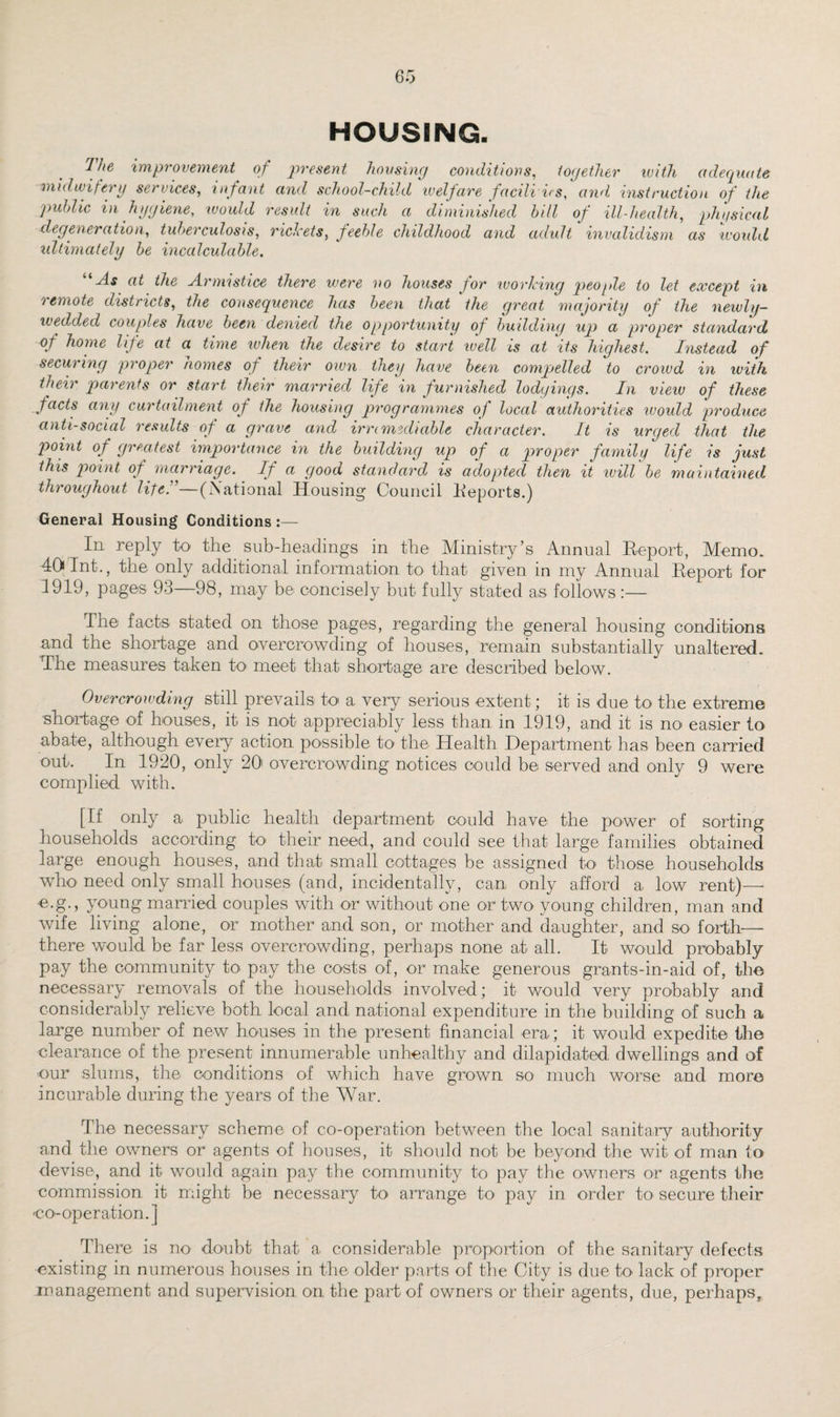 HOUSING. The improvement of present housing conditions, together with adequate midwifery services, infant and school-child welfare families, and instruction of the public in hygiene, would result in such a diminished bill of ill-health, physical degeneration, tuberculosis, riclcets, feeble childhood and adult invalidism as would ultimately be incalculable. “As at the Armistice there were no houses for working people to let except in remote districts, the consequence has been that the great majority of the newly- wedded couples have been denied the opportunity of building up a proper standard of home life at a time when the desire to start well is at its highest. Instead of securing proper homes of their own they have been compelled to crowd in with their parents or start their married life in furnished lodgings. In view of these facts any curtailment of the housing programmes of local authorities would produce anti-social results of a grave and irremediable character. It is urged that the point of greatest importance in the building up of a proper family life is just this point of marriage. If a good standard is adopted then it will be maintained throughout life A—(.National Housing Council Reports.) General Housing Conditions :— In reply to the sub-headings in the Ministry’s Annual Report, Memo. 40 Int., the only additional information to that given in my Annual Report for 1919, pages 93—98, may be concisely but fully stated as follows :— The facts stated on those pages, regarding the general housing conditions and the shortage and overcrowding of houses, remain substantially unaltered. The measures taken to meet that shortage are described below. Overcrowding still prevails to a very serious extent; it is due to the extreme •shortage of bouses, it is not appreciably less than in 1919, and it is no easier to abate, although every action possible to the Health Department has been carried out. . In 1920, only 20' overcrowding notices could be served and only 9 were complied with. [If only a public health department could have the power of sorting households according to' their need, and could see that large families obtained large enough houses, and that small cottages be assigned to those households who need only small houses (and, incidentally, can only afford a low rent)— •e.g., young married couples with or without one or two young children, man and wife living alone, or mother and son, or mother and daughter, and so forth— there would be far less overcrowding, perhaps none at all. It would probably pay the community to pay the costs of, or make generous grants-in-aid of, the necessary removals of the households involved; it would very probably and considerably relieve both local and national expenditure in the building of such a large number of new houses in the present financial era; it would expedite the clearance of the present innumerable unhealthy and dilapidated dwellings and of ■our slums, the conditions of which have grown so much worse and more incurable during the years of the War. The necessary scheme of co-operation between the local sanitary authority and the owners or agents of houses, it should not be beyond the wit of man to devise, and it would again pay the community to pay the owners or agents the commission it might be necessary to arrange to pay in order to secure their co-operation.] There is no doubt that a considerable proportion of the sanitary defects existing in numerous houses in the older parts of the City is due to lack of proper management and supervision, on the part of owners or their agents, due, perhaps.