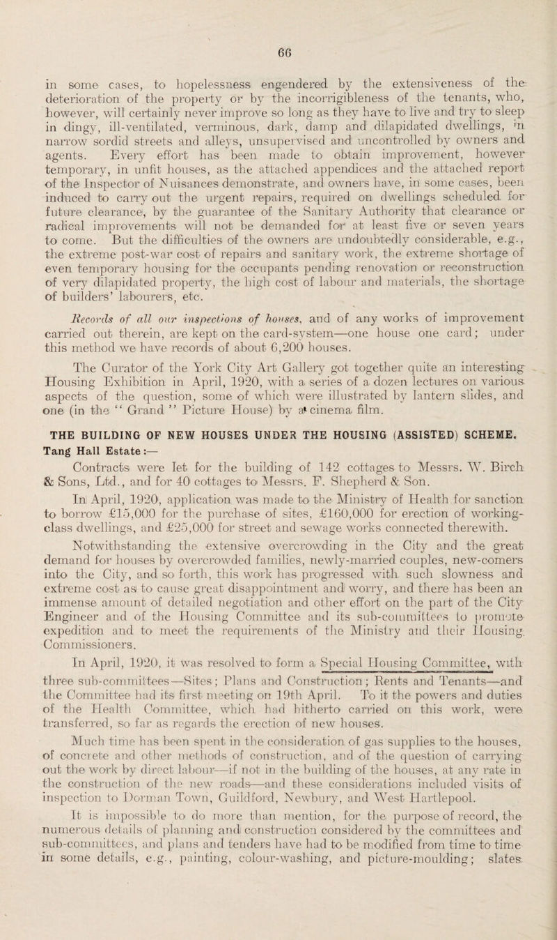 in some cases, to hopelessness engendered by the extensiveness of the deterioration: of the property or by the incorrigibleness of the tenants, who, however, will certainly never improve so long as they have to live and try to sleep in dingy, ill-ventilated, verminous, dark, damp and dilapidated dwellings, m narrow sordid streets and alleys, unsupervised and uncontrolled by owners and agents. Every effort has been made to obtain improvement, however temporary, in unfit houses, as the attached appendices and the attached report of the Inspector of Nuisances demonstrate, and owners have, in some cases, been induced to carry out the urgent repairs, required on dwellings scheduled for future clearance, by the guarantee of the Sanitary Authority that clearance or radical improvements will not be demanded for1 at least five or seven years to come. But the difficulties of the owners are undoubtedly considerable, e.g., the extreme post-war cost of repairs and sanitary work, the extreme shortage of even temporary housing for the occupants pending renovation or reconstruction of very dilapidated property, the high cost of labour and materials, the shortage of builders’ labourers, etc. Records of all our inspections of houses, and of any works of improvement carried out therein, are kept on the card-system—one house one card; under this method we have records of about 6,200 houses. The Curator of the York City Art Gallery got together quite an interesting- Housing Exhibition in April, 1920, with a. series of a dozen lectures on various aspects of the question, some of which were illustrated by lantern slides, and one (in the “ Grand ” Picture House) by a* cinema film. THE BUILDING OF NEW HOUSES UNDER THE HOUSING (ASSISTED) SCHEME. Tang Hall Estate :— Contracts were let for the building of 142 cottages to Messrs. W. Birch & Sons, Ltd., and for 40' cottages h> Messrs. F1. Shepherd & Son. In! April, 1920', application was made to the Ministry of Health for sanction to borrow £15,000 for the purchase of sites, £ 160s000 for erection of working- class dwellings, and £25,000 for street and sewage works connected therewith. Notwithstanding the extensive overcrowding in the City and the great demand for houses by overcrowded families, newly-married couples, new-comers into the City, and so forth, this work has progressed with such slowness and extreme cost as to- cause great disappointment and worry, and there has been an immense amount of detailed negotiation and other effort on the part of the City Engineer and of the Housing Committee and its sub-committees to promote expedition and to' meet the requirements of the Ministry and their Housing. Commissioners. In April, 1920, it was resolved to< form a Special Housing Committee, with three sub-committees—Sites; Plans and Construction; Rents and Tenants—and the Committee had its first meeting on 19th April. To it the powers and duties of the Health Committee, which had hitherto carried on this work, were transferred, so far as regards the erection of new houses. Much time has been spent in the consideration of gas supplies to the houses, of concrete and other methods of construction, and of the question of carrying out the work by direct labour-—if not in the building of the houses, at any rate in the construction of the new roads—and these considerations included visits of inspection to Dorman Town, Guildford, Newbury, and West Hartlepool. It is impossible to do more than mention, for the purpose of record, the numerous details of planning and construction considered by the committees and sub-committees, and plans and tenders have had to be modified from time to time in some details, e.g., painting, colour-washing, and picture-moulding; slates: