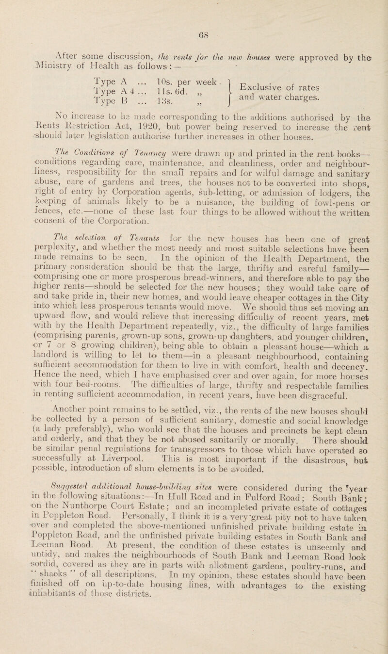 After some discussion, the rents for the new houses were approved by the Ministry ot Health as follows: — Type A ... 10s. per week Type A 4 ... 1 Is. 6d. ,, Type B ... Ids. ,, Exclusive of rates and water charges. No increase to be made corresponding to the additions authorised by the Kents Restriction Act, 1920, but power being reserved to increase the rent •should later legislation authorise further increases in other houses. The Conditions of Tenancy were drawn up and printed in the rent books— •conditions regarding care, maintenance, and cleanliness, order and neighbour- liness, responsibility for the small repairs and for wilful damage and sanitary -abuse, care of gardens and trees, the houses not to be converted into shops, right of entry by Corporation agents, sub-letting, or admission of lodgers, the keeping of animals likely to be a nuisance, the building of fowl-pens or fences, etc. none of these last four things to be allowed without the written consent of the Corporation. The selection of Tenants for the new houses has been one of great perplexity, and whether the most needy and most suitable selections have been made remains to be seen. In the opinion of the Health Department, the primary consideration should be that the large, thrifty and careful family— comprising one or more prosperous bread-winners, and therefore able to pay the higher rents—should be selected for the new houses; they would take care of and take pride in, their new homes, and would leave cheaper cottages in the City into which less prosperous tenants would move. We should thus set moving an upward flow, and would relieve that increasing difficulty of recent years, met wuth by the Health Department repeatedly, viz., the difficulty of large families (comprising parents, grown-up sons, grown-up daughters, and younger children, or 7 or 8 growing children), being able to obtain a pleasant house—which a landlord is willing to let to them—in a pleasant neighbourhood, containing sufficient accommodation for them to live m with comfort, health and decency. Hence the need, which I have emphasised over and over again, for more houses with four bed-rooms. 4 he difficulties of large, thrifty and respectable families in renting sufficient accommodation, in recent years, have been disgraceful. Another point remains to be settled, viz., the rents of the new houses should be collected by a person of sufficient sanitary, domestic and social knowledge (a lady preferably), wlx> would see that the houses and precincts be kept clean -and orderly, and that, they be not abused sanitarily or morally. There should be similar penal regulations for transgressors to those which have operated so successfully at Liverpool. This is most important if the disastrous, but possible, introduction of' slum elements is to be avoided. Suggested additional house-building sites were considered during the *year in the following situationsIn Hull Road and in Fulford Road; South Bank; ■on the Nunthorpe Court Estate; and an incompleted private estate of cottages in Poppleton Road. Personally, I think it is1 a very-great pity not to have taken ■over and completed the above-mentioned unfinished private building estate in Poppleton Road, and the unfinished private building estates in South Bank and Deem an Road. At present, the condition of these estates is unseemly and untidy, and makes the neighbourhoods of South Bank and Deem an. Road look -sordid, covered as they are in parts with allotment gardens, poultry-runs, and shacks of all descriptions. In my opinion, these estates should have been finished off on up-to-date housing lines, with advantages to the existing inhabitants of those districts.
