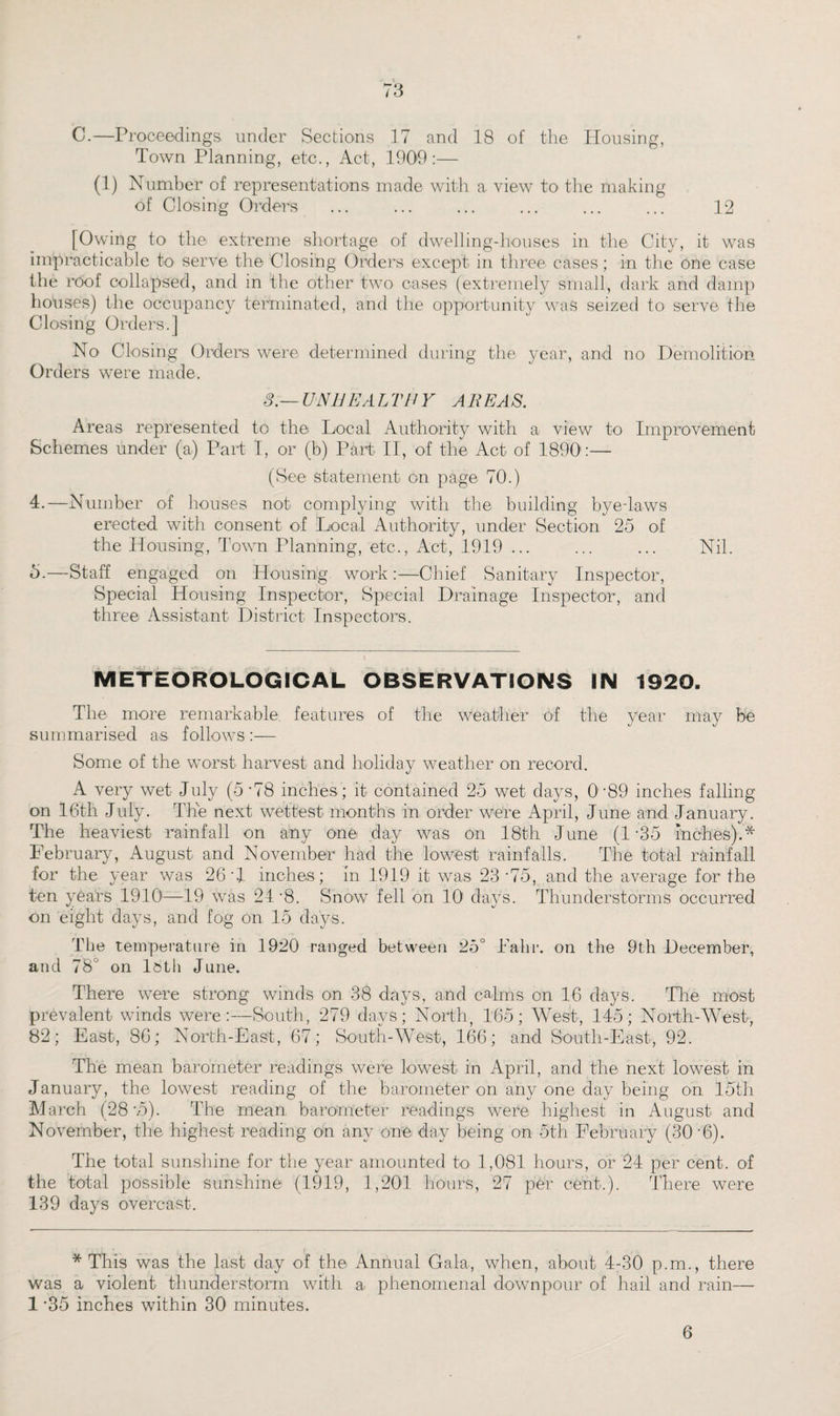 C.—Proceedings under Sections 17 and 18 of the Housing, Town Planning, etc., Act, 1900:— (1) Number of representations made with a view to the making of Closing Orders ... ... ... ... ... ... 12 [Owing to the extreme shortage of dwelling-houses in the City, it was impracticable to serve the Closing Orders except in three cases; in the One case the roof collapsed, and in the other two cases (extremely small, dark and damp houses) the occupancy terminated, and the opportunity was seized to serve the Closing Orders.] No Closing Orders were determined during the year, and no Demolition Orders were made. 3.—UNHEALTHY AREAS. Areas represented to the Local Authority with a view to Improvement Schemes under (a) Part I, or (b) Part II, of the Act of 1890:— (See statement on page 70.) 4. —Number of houses not complying with the building bye-laws erected with consent of Local Authority, under Section 25 of the Housing, Town Planning, etc., Act, 1919 ... ... ... Nil. 5. —Stall engaged on Housing work:—Chief Sanitary Inspector, Special Housing Inspector, Special Drainage Inspector, and three Assistant District Inspectors. METEOROLOGICAL OBSERVATIONS IN 1920. The more remarkable features of the weather of the year may be summarised as follows :— Some of the worst harvest and holiday weather on record. A very wet July (5 ‘78 inches ; it contained 25 wet days, 089 inches falling on 16th July. The next wettest months in order were April, June and January. The heaviest rainfall on any one day was on 18th June (1'35 inches).* February, August and November had the lowest rainfalls. The total rainfall for the year was 26 '1 inches; in 1919 it was 23 '75, and the average for the ten years 1910—19 was 24 '8. Snow fell on 10! days. Thunderstorms occurred on eight days, and fog on 15 days. The temperature in 1920 ranged between 25° Fahr. on the 9th December, and 78 on 18th June. There were strong winds on 38 days, and calms on 16 days. Hie most prevalent winds were:—South, 279 days; North, 165; West, 145; North-West, 82; East, 86; North-East, 67; South-West, 166; and South-East, 92. The mean barometer readings were lowest in April, and the next lowest in January, the lowest reading of the barometer on any one day being on 15th March (28'.5). The mean barometer readings were highest in August and November, the highest reading on any one day being on 5th February (30 '6). The total sunshine for the year amounted to 1,081 hours, or 24 per cent, of the total possible sunshine (1919, 1,201 hours, 27 per cent.). There were 139 days overcast. * This was the last day of the Annual Gala, when, about 4-30 p.m., there was a violent thunderstorm with a phenomenal downpour of hail and rain— 1 '35 inches within 30 minutes. 6