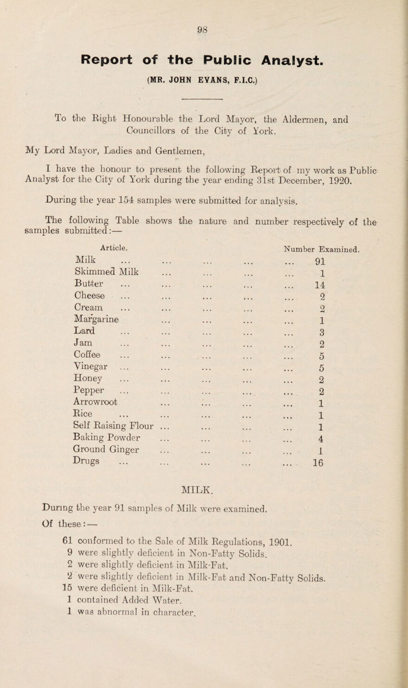 Report of the Public Analyst. (MR. JOHN EVANS, F.I.C.) To the Right Honourable the Lord Mayor, the Aldermen, and Councillors of the City of York. My Lord Mayor, Ladies and Gentlemen, I have the honour to' present the following Report of my work as Public Analyst for the City of York during the year ending 31st December, 1920. During the year 154 samples were submitted for analysis. The following Table shows the nature and number respectively of the samples submitted:— Article. Milk Skimmed Milk Butter Cheese Cream Margarine Laird J am Coffee Vinegar Honey Pepper Arrowroot Rice Self Raising Flour Baking Powder Ground Ginger Drugs Number Examined. MILK. During the year 91 samples of Milk were examined. Of these:— 61 conformed to the Sale of Milk Regulations, 1901. 9 were slightly deficient in Non-Fatty Solids. 2 were slightly deficient in Milk-Fat. 2 were slightly deficient in Milk-Fat and Non-Fatty Solids. 15 were deficient in Milk-Fat. 1 contained Added Water. 1 wa3 abnormal in character.