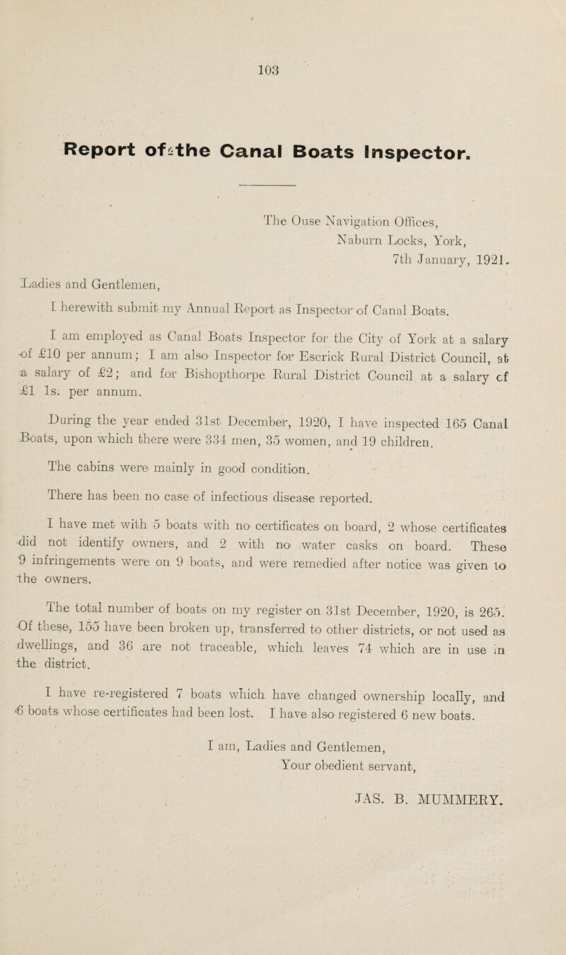 Report ofsthe Canal Boats Inspector. The Ouse Navigation Offices, Naburn Locks, York, 7th January, 1921. Xaclies and Gentlemen, I herewith submit my Annual Report) as Inspector of Canal Boats. I am employed as Canal Boats Inspector for the City of York at a salary ol £'10 per annum; I am also- Inspector for Escrick Rural District Council, at a salary of £2; and for Bishopthorpe Rural District Council at a salary cf £1 Is. per annum. During the year ended 31st December, 1920, I have inspected 165 Canal Boats, upon which there were 334 men, 35 women, and 19 children. ► The cabins were mainly in good condition. There has been no case of infectious disease reported. I have met with 5 boats with no> certificates on board, 2 whose certificates did not identify owners, and 2 with no water casks on board. These 9 infringements were on 9 boats, and were remedied after notice was given to The owners. The total number of boats on my register on 31st December, 1920; is 265. Of these, 155 have been broken up, transferred to other districts, or not used as dwellings, and 36 are not traceable, which leaves 74 which are in use m •the district. I have re-registered 7 boats which have changed ownership locally, and ■6 boats whose certificates had been lost. I have also1 registered 6 new boats. I am, Ladies and Gentlemen, Your obedient servant, JAS. B. MUMMERY.