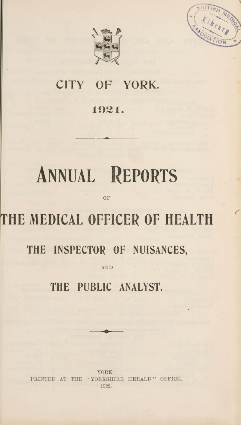 CITY OF YORK. 1921. Annual Reports OF THE MEDICAL OFFICER OF HEALTH THE INSPECTOR OF NUISANCES, AND THE PUBLIC ANALYST. YORK : PRINTED AT THE “YORKSHIRE HERALD” OFFICE. 1922.