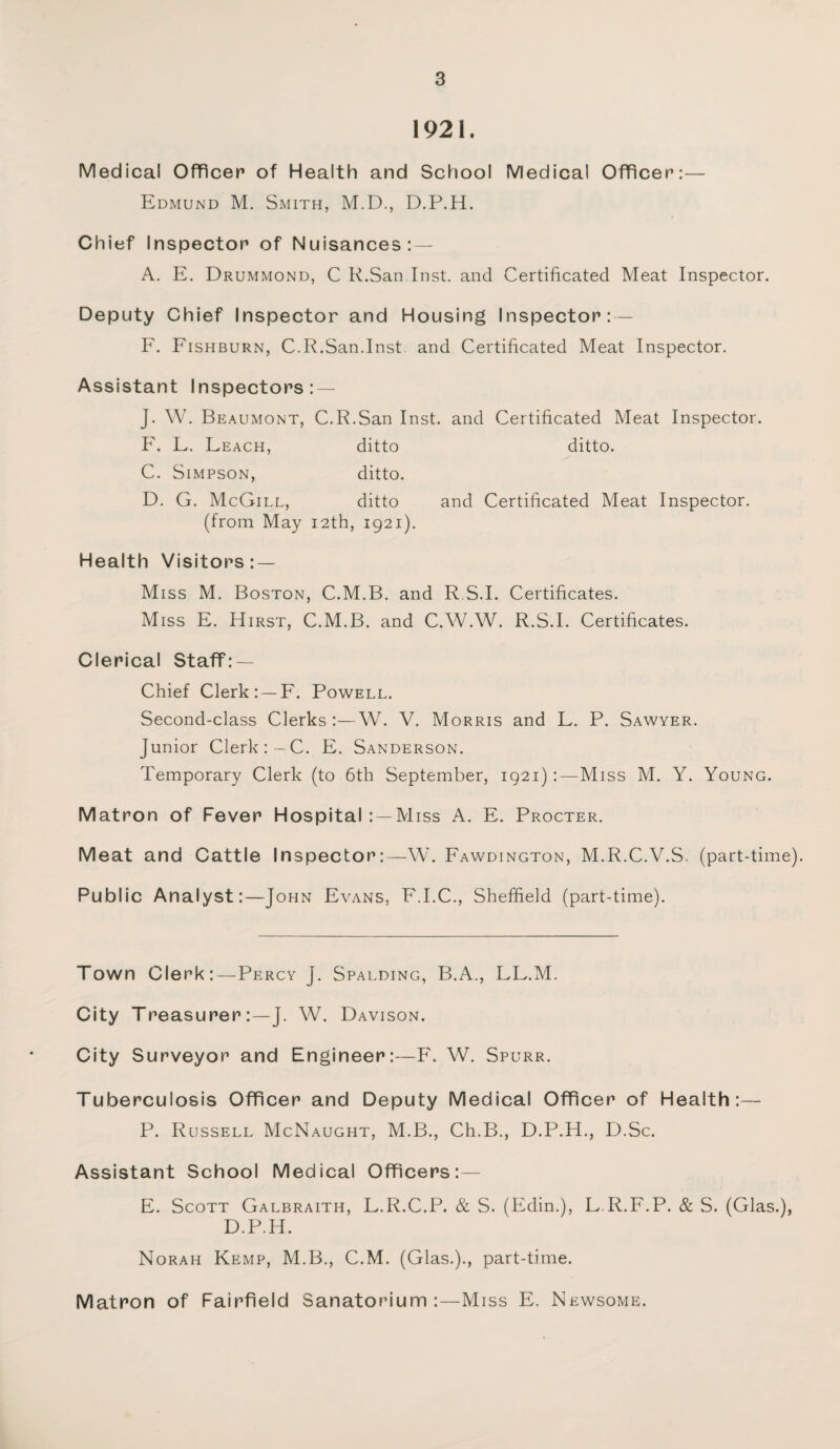 1921. Medical Officer of Health and School Medical Officer:— Edmund M. Smith, M.D., D.P.H. Chief Inspector of Nuisances: — A. E. Drummond, C R.San Inst, and Certificated Meat Inspector. Deputy Chief Inspector and Housing Inspector: — F. Fishburn, C.R.San.Inst and Certificated Meat Inspector. Assistant Inspectors: — J. W. Beaumont, C.R.San Inst, and Certificated Meat Inspector. F. L. Leach, ditto ditto. C. Simpson, ditto. D. G. McGill, ditto and Certificated Meat Inspector. (from May 12th, 1921). Health Visitors: — Miss M. Boston, C.M.B. and R S.I. Certificates. Miss E. Hirst, C.M.B. and C.W.W. R.S.I. Certificates. Clerical Staff: — Chief Clerk: — F. Powell. Second-class Clerks:—W. V. Morris and L. P. Sawyer. Junior Clerk:—C. E. Sanderson. Temporary Clerk (to 6th September, 1921):—Miss M. Y. Young. Matron of Fever Hospital : —Miss A. E. Procter. Meat and Cattle Inspector:—W. Fawdington, M.R.C.V.S. (part-time). Public Analyst:—John Evans, F.I.C., Sheffield (part-time). Town Clerk:—Percy J. Spalding, B.A., LL.M. City Treasurer:—J. W. Davison. City Surveyor and Engineer:—F. W. Spurr. Tuberculosis Officer and Deputy Medical Officer of Health:— P. Russell McNaught, M.B., Ch.B., D.P.H., D.Sc. Assistant School Medical Officers:— E. Scott Galbraith, L.R.C.P. & S. (Edin.), L.R.F.P. & S. (Glas.), D.P.H. Norah Kemp, M.B., C.M. (Glas.)., part-time. Matron of Fairfield Sanatorium:—Miss E. Newsome.