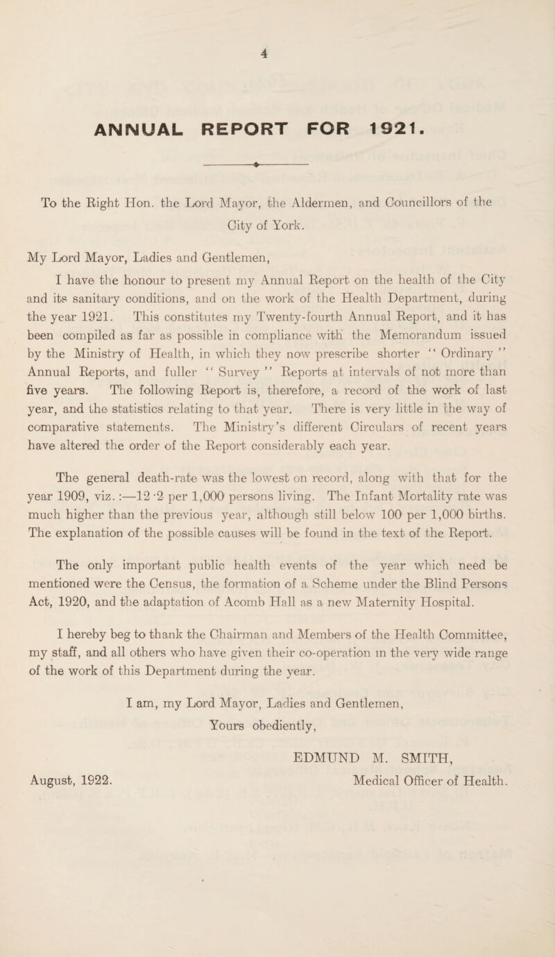 ANNUAL REPORT FOR 1921. To the Eight Hon. the Lord Mayor, the Aldermen, and Councillors of the City of York. My Lord Mayor, Ladies and Gentlemen, I have the honour to present my Annual Report on the health of the City and its sanitary conditions, and on the work of the Health Department, during the year 1921. This constitutes my Twenty-fourth Annual Eeport, and it has been compiled as far as possible in compliance with' the Memorandum issued by the Ministry of Health, in which they now prescribe shorter “ Ordinary Annual Reports, and fuller “ Survey ” Reports at intervals of not more than five years. The following Report is, therefore, a record of the work of last year, and the statistics relating to that year. There is very little in the way of comparative statements. The Ministry’s different Circulars of recent years have altered the order of the Report considerably each year. The general death-rate was the lowest on record, along with that for the year 1909, viz. :—12 *2 per 1,000' persons living. The Infant Mortality rate was much higher than the previous year, although still below 100 per 1,000 births. The explanation of the possible causes will be found in the text of the Report. The only important public health events of the year which need be mentioned were the Census, the formation of a Scheme under the Blind Persons Act, 1920, and the adaptation of Aoornb Hall as a new Maternity Hospital. I hereby beg to thank the Chairman and Members of the Health Committee, my staff, and all others who have given their co-operation m the very wide range of the work of this Department during the year. I am, my Lord Mayor, Ladies and Gentlemen, Yours obediently, EDMUND M. SMITH, Medical Officer of Health. August, 1922.