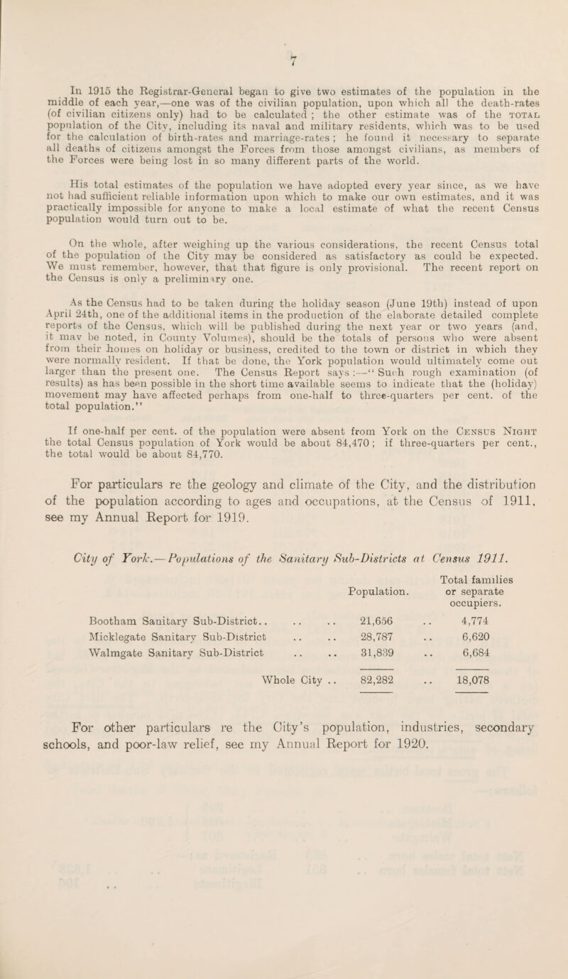 t In. 1915 the Registrar-General began to give two estimates of the population in the middle of each year,—one was of the civilian population, upon which all the death-rates (of civilian citizens only) had to be calculated ; the other estimate was of the total population of the City, including its naval and military residents, which was to be used for the calculation of birth-rates and marriage-rates ; he found it necessary to separate all deaths of citizens amongst the Forces from those amongst civilians, as members of the Forces were being lost in so many different parts of the world. His total estimates of the population we have adopted every year since, as we have not had sufficient reliable information upon which to make our own estimates, and it was practically impossible for anyone to make a local estimate of what the recent Census population would turn out to be. On the whole, after weighing up the various considerations, the recent Census total of the population of the City may be considered as satisfactory as could be expected. We must remember, however, that that figure is only provisional. The recent report on the Census is only a prelimimry one. As the Census had to be taken during the holiday season (June 19th) instead of upon April 24th, one of the additional items in the production of the elaborate detailed complete reports of the Census, which will be published during the next year or two years (and, it may be noted, in County Volumes), should be the totals of persons who were absent from their homes on holiday or business, credited to the town or district in which they were normally resident. If that be done, the York population would ultimately come out larger than the present one. The Census Report says :—“ Such rough examination (of results) a3 has been possible in the short time available seems to indicate that the (holiday) movement may have affected perhaps from one-half to three-quarters per cent, of the total population.” If one-half per cent, of the population were absent from York on the Census Night the total Census population of York would be about 84,470; if three-quarters per cent., the total would be about 84,770. For particulars re the geology and climate of the City, and the distribution of the population according to ages and occupations, at the Census of 1911, see my Annual Report for 1919. City of York.—Populations of the Sanitary Sub-Districts at Census 1911. Population. Total families or separate occupiers. Bootham Sanitary Sub-District.. 21,656 4,774 Micklegate Sanitary Sub-District 28,787 6,620 Walmgate Sanitary Sub-District 31,839 6,684 Whole City .. 82,282 18,078 For other particulars re the City’s population, industries, secondary schools, and poor-law relief, see my Annual Report for 1920'.