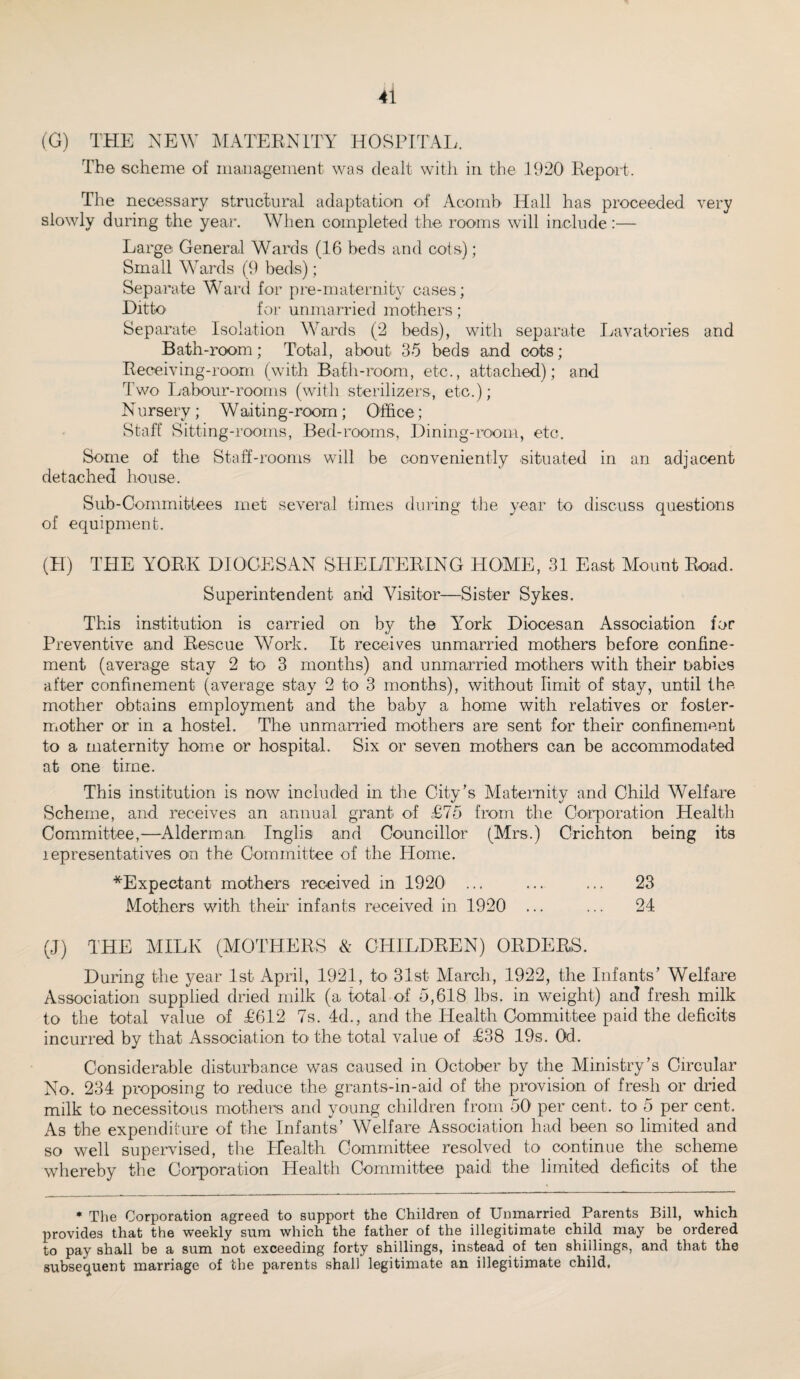 (G) THE NEW MATERNITY HOSPITAL. The scheme of management was dealt with in the .1920 Report. The necessary structural adaptation of Acornb Hall has proceeded very slowly during the year. When completed the rooms will include:— Large General Wards (16 beds and cots); Small Wards (9 beds); Separate Ward for pre-maternity cases; Ditto for unmarried mothers ; Separate Isolation Wards (2 beds), with separate Lavatories and Bath-room; Total, about 35 beds and cots ; Receiving-room (with Bath-room, etc., attached); and Two Labour-rooms (with sterilizers, etc.); Nursery ; Waiting-room ; Office; Staff Sitting-rooms, Bed-rooms, Dining-room, etc. Some of the Staff-rooms will be conveniently situated in an adjacent detached house. Sub-Committees met several times during the year to discuss questions of equipment. (H) THE YORK DIOCESAN SHELTERING HOME, 31 East Mount Road. Superintendent and Visitor—Sister Sykes. This institution is carried on by the York Diocesan Association for Preventive and Rescue Work. It receives unmarried mothers before confine¬ ment (average stay 2 to 3 months) and unmarried mothers with their babies after confinement (average stay 2 to 3 months), without limit of stay, until the mother obtains employment and the baby a home with relatives or foster- mother or in a hostel. The unmarried mothers are sent for their confinement to a maternity home or hospital. Six or seven mothers can be accommodated at one time. This institution is now included in the City’s Maternity and Child Welfare Scheme, and receives an annual grant of £75 from the Corporation Health Committee,—Alderman Inglis and Councillor (Mrs.) Crichton being its lepresentatives on the Committee of the Home. ^Expectant mothers received in 1920 ... ... ... 23 Mothers with their infants received in 1920 ... ... 24 (J) THE MILK (MOTHERS & CHILDREN) ORDERS. During the year 1st April, 1921, to 31st March, 1922, the Infants’ Welfare Association supplied dried milk (a total of 5,618 lbs. in weight) and fresh milk to the total value of £612 7s. 4d., and the Health Committee paid the deficits incurred by that Association to the total value of £38 19s. Od. Considerable disturbance was caused in October by the Ministry’s Circular No. 234 proposing to reduce the grants-in-aid of the provision of fresh or dried milk to necessitous mothers and young children from 50 per cent, to 5 per cent. As the expenditure of the Infants’ Welfare Association had been so limited and so well supervised, the Health Committee resolved to continue the scheme whereby the Corporation Health Committee paid the limited deficits of the * The Corporation agreed to support the Children of Unmarried Parents Bill, which provides that the weekly sum which the father of the illegitimate child may be ordered to pay shall be a sum not exceeding forty shillings, instead of ten shillings, and that the subsequent marriage of the parents shall legitimate an illegitimate child.