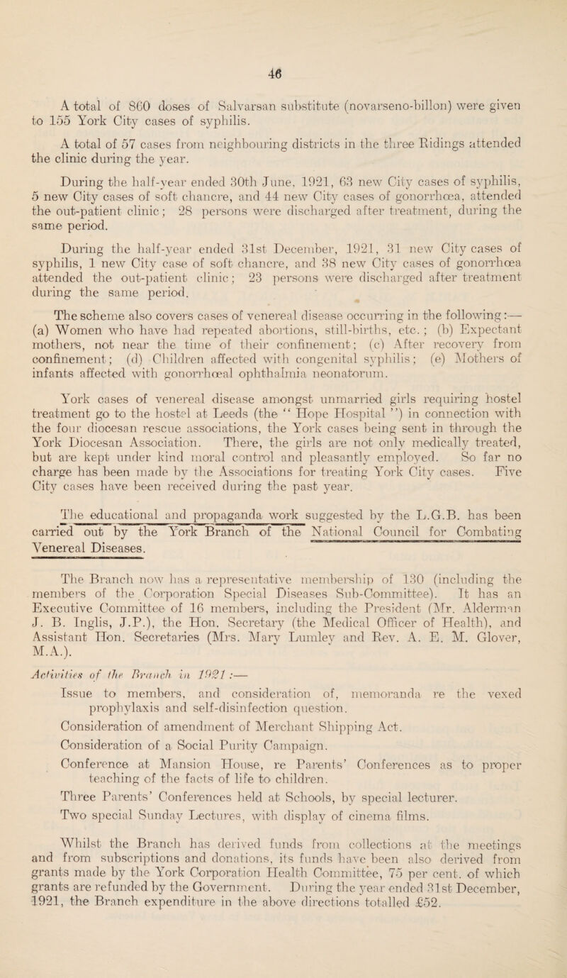 A total of 860 doses of Salvarsan substitute (novarseno-billon) were given to 155 York City cases of syphilis. A total of 57 cases from neighbouring districts in the three Ridings attended the clinic during the year. During the half-year ended 30th June, 1921, 63 new City cases of syphilis, 5 new City cases of soft chancre, and 44 new City cases of gonorrhoea, attended the out-patient clinic; 28 persons were discharged after treatment, during the same period. During the half-year ended 31st December, 1921, 31 new City cases of syphilis, 1 new City case of soft chancre, and 38 new City cases of gonorrhoea attended the out-patient clinic; 23 persons were discharged after treatment during the same period. The scheme also covers cases of venereal disease occurring in the following:— (a) Women who have had repeated abortions, still-births, etc. ; (b) Expectant mothers, not near the time of their confinement; (c) After recovery from confinement; (d) Children affected with congenital syphilis; (e) Mothers of infants affected with gonorrhoeal ophthalmia neonatorum. York cases of venereal disease amongst unmarried girls requiring hostel treatment go to the hostel at Leeds (the “ Hope Hospital ”) in connection with the four diocesan rescue associations, the York cases being sent in through the Yrork Diocesan Association. There, the girls are not only medically treated, but are kept under kind moral control and pleasantly employed. So far no charge has been made by the Associations for treating York City cases. Five City cases have been received during the past year. The educational and propaganda work suggested by the L.G.B. has been carried out by the York Branch of the National Council for Combating Venereal Diseases. The Branch now has a representative membership of 130 (including the members of the Corporation Special Diseases Sub-Committee). It has an Executive Committee of 16 members, including the President (Mr. Alderman J. B. Inglis, J.P.), the Hon. Secretary (the Medical Officer of Health), and Assistant Hon. Secretaries (Mrs. Mary Lumlev and Rev. A. E. M. Glover. M.A.). Activities of the Branch in :— Issue to members, and consideration of, memoranda re the vexed prophylaxis and self-disinfection question. Consideration of amendment of Merchant Shipping Act. Consideration of a. Social Purity Campaign. Conference at Mansion House, re Parents’ Conferences as to proper teaching of the facts of life to children. Three Parents’ Conferences held at Schools, by special lecturer. Two- special Sunday Lectures, with display of cinema films. Whilst the Branch has derived funds from collections at the meetings and from subscriptions and donations, its funds have been also derived from grants made by the York Corporation Health Committee, 75 per cent, of which grants are refunded by the Government. During the year ended 31st December, -1921, the Branch expenditure in the above directions totalled £52.