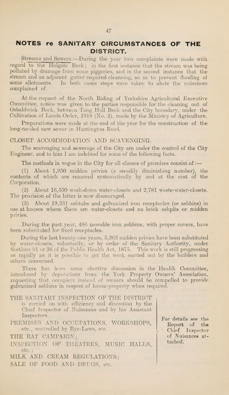 NOTES re SANITARY CIRCUMSTANCES OF THE DISTRICT. Streams and Sewers.—During the year two complaint® were made with regard to the Holgate Beck; in the first instance that the stream was being polluted by drainage from some piggeries, and in the second instance that the stream and an adjacent gutter required cleansing, SO' as to prevent flooding of some allotments. In both cases steps were taken to abate the nuisances complained of. At the request of the North Biding of Yorkshire Agricultural Executive Committee, notice was given to the parties responsible for the cleaning out of Osbaldwick Beck, between Tang Hall Beck and the City boundary, under the Cultivation of Lands Order, 1918 (No. 2), made by the Ministry of Agriculture. Preparations were made at the end of the year for the construction of the long-needed new sewer in Huntington Road. CLOSET ACCOMMODATION AND SCAVENGING. The scavenging and sewerage of the City are under the control of the City Engineer, and to him I am indebted for some of the following facts. The methods in vogue in the City for all classes of premises consist of:— (1) About 1,950’ midden privies (a steadily diminishing number), the contents of which are removed systematically by and at the cost of the Corporation. (2) About 16,550 wash-down water-closets and 2,781 waste-water-closets. The provision of the latter is now discouraged. (3) About 19,331 ashtubs and galvanized iron receptacles (or ashbins) in use at houses where there are water-closets and no brick ashpits or midden privies. During the past year, 486 movable iron ashbins, with proper covers, have been substituted for fixed receptacles. During the last twenty-one years, 5,363 midden privies have been substituted by water-closets, voluntarily, or by order of the Sanitary Authority, under Sections 91 or 36 of the Public Health Act, 1875. This work is still progressing as rapidly as it is possible to get the work carried out by the builders and others concerned. There has been some abortive discussion in the Health Committee, introduced by deputations from the York Property Owners’ Association, requesting that occupiers instead of owners should be compelled to provide galvanized ashbins in respect of house-property when required. THE SANITARY INSPECTION OP THE DISTRICT is carried on with efficiency and discretion by the Chief Inspector of Nuisances and by his Assistant Inspectors. PBEMISES AND OCCUPATIONS, WORKSHOPS, etc., controlled by Bye-Laws, etc. TPIE BAT CAMPAIGN; INSPECTION OF THEATRES, MUSIC HALLS, etc. ; MILK AND CREAM BEGULATIONS; SALE OF FOOD AND DBUGS, etc. For details see the Report of the Chief Inspector of Nuisances at¬ tached.