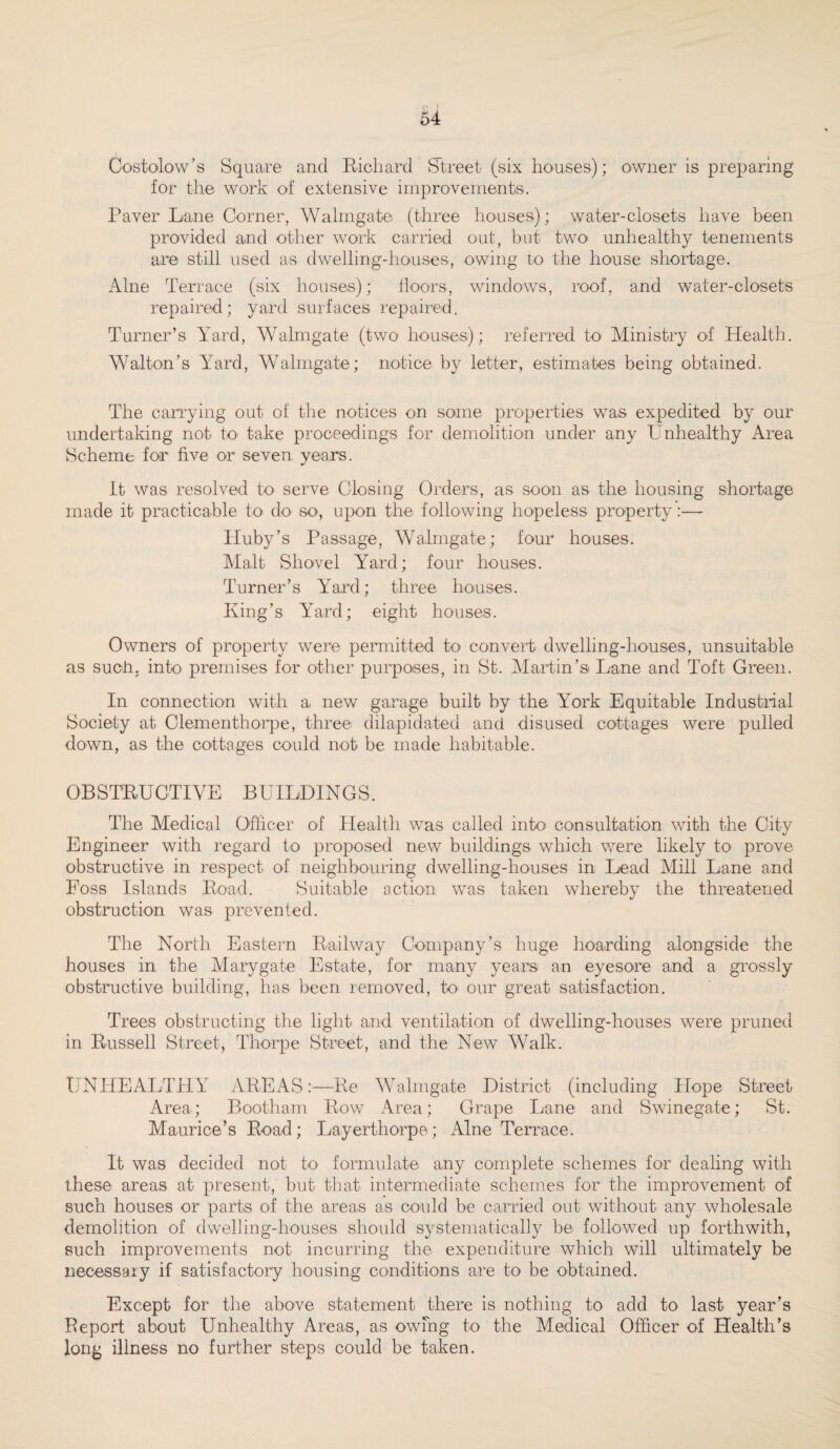 Oostolow’s Square and Richard Street (six houses); owner is preparing for the work of extensive improvements. Paver Lane Corner, Walmgate (three houses); water-closets have been provided and other work carried out, but two unhealthy tenements are still used as dwelling-houses, owing to the house shortage. Alne Terrace (six houses); floors, windows, roof, and water-closets repaired; yard surfaces repaired. Turner’s Yard, Walmgate (two houses); referred to Ministry of Health. Walton’s Yard, Walmgate; notice by letter, estimates being obtained. The carrying out of the notices on some properties was expedited by our undertaking not to take proceedings for demolition under any Unhealthy Area Scheme for five or seven years. It was resolved to serve Closing Orders, as soon as the housing shortage made it practicable to do- so-, upon the following hopeless property:— Huby’s Passage, Walmgate; four houses. Malt Shovel Yard; four houses. Turner’s Yard; three houses. King’s Yard; eight houses. Owners of property were permitted to convert dwelling-houses, unsuitable as such; into premises for other purposes, in St. Martin’s Lane and Toft Green. In connection with a new garage built by the York Equitable Industrial Society at Clementhorpe, three dilapidated and disused cottages were pulled down, as the cottages could not be made habitable. OBSTRUCTIVE BUILDINGS. The Medical Officer of Health was called into- consultation with the City Engineer with regard to proposed new buildings which were likely to prove obstructive in respect of neighbouring dwelling-houses in Lead Mill Lane and Foss Islands Road. Suitable action was taken whereby the threatened obstruction was prevented. The North Eastern Railway Company’s huge hoarding alongside the houses in the Marygate Estate, for many years an eyesore and a grossly obstructive building, has been removed, to- our great satisfaction. Trees obstructing the light and ventilation of dwelling-houses were pruned in Russell Street, Thorpe Street, and the New Walk. UNHEALTHY AREAS:—Re Walmgate District (including Hope Street Area; Bootham Row Area; Grape Lane and Swinegate; St. Maurice’s Road; Layerthorpe; Alne Terrace. It was decided not to formulate any complete schemes for dealing with these areas at present, but that intermediate schemes for the improvement of such houses or parts of the areas as could be carried out without any wholesale demolition of dwelling-houses should systematically be followed up forthwith, such improvements not incurring the expenditure which will ultimately be necessary if satisfactory housing conditions are to be obtained. Except for the above statement there is nothing to add to last year’s Report about Unhealthy Areas, as owing to the Medical Officer of Health’s long illness no further steps could be taken.
