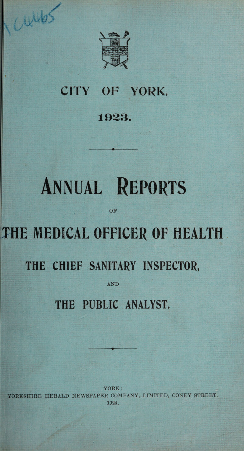 4 ^ r ; /\j( ** w ./C; \ x/y% * ijXXx/s \ A M. V * > \ ^£5^ m ■ »m •— -m—rv'T rr CITY OF YORK. 1923. Annual Reports OF THE MEDICAL OFFICER OF HEALTH THE CHIEF SANITARY INSPECTOR, AND THE PUBLIC ANALYST. YORK: YORKSHIRE HERALD NEWSPAPER COMPANY, LIMITED, CONEY STREET. 1924.