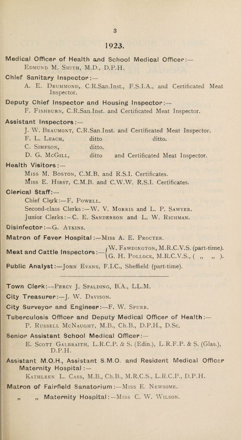 1923. Medical Officer of Health and School Medical Officer:— Edmund M. Smith, M.D., D.P.H. Chief Sanitary inspector:— A. E. Drummond, C.R.San.Inst., F.S.I.A., and Certificated Meat Inspector. Deputy Chief Inspector and Housing Inspector:— F. Fishburn, C.R.San.Inst, and Certificated Meat Inspector. Assistant Inspectors: — J. W. Beaumont, C.R.San.Inst, and Certificated Meat Inspector. F. L. Leach, ditto ditto. C. Simpson, ditto. D. G. McGill, ditto and Certificated Meat Inspector. Health Visitors:— Miss M. Boston, C.M.B. and R.S.I. Certificates. Ivfiss E. Hirst, C.M.B. and C.W.W. R.S.I. Certificates. Clerical Staff: — Chief Cl^rk :—F. Powell. Second-class Clerks :—-W. V. Morris and L. P. Sawyer. Junior Clerks: —C. E. Sanderson and L. W. Richman. Disinfector:—G. Atkins. Matron of Fever Hospital :—Miss A. E. Procter. ^ , , (W. Fawdington, M.R.C.V.S. (part-time). Meat and Cattle Inspectors:—TT _ __ ^ ^ ~ ' \G. H. Pollock, M.R.C.V.S., ( „ „ ). Public Analyst:—John Evans, F.I.C., Sheffield (part-time). Town Clerk:—Percy J. Spalding, B.A., LL.M. City Treasurer:—J. W. Davison. City Surveyor and Engineer:—F. W. Spurr. Tuberculosis Officer and Deputy Medical Officer of Health:— P. Russell McNaught, M.B., Ch.B., D.P.H., D.Sc. Senior Assistant School Medical Officer:— E. Scott Galbraith, L.R.C.P. & S. (Edin.), L.R.F.P. & S. (Glas.), D.P.H. Assistant M.O.H., Assistant S.M.O. and Resident Medical Officer Maternity Hospital : — Kathleen L. Cass, M.B., Ch.B., M.R.C.S., L.R.C.P., D.P.H. Matron of Fairfield Sanatorium:—Miss E. Newsome. „ ,, Maternity Hospital:—Miss C. W. Wilson.