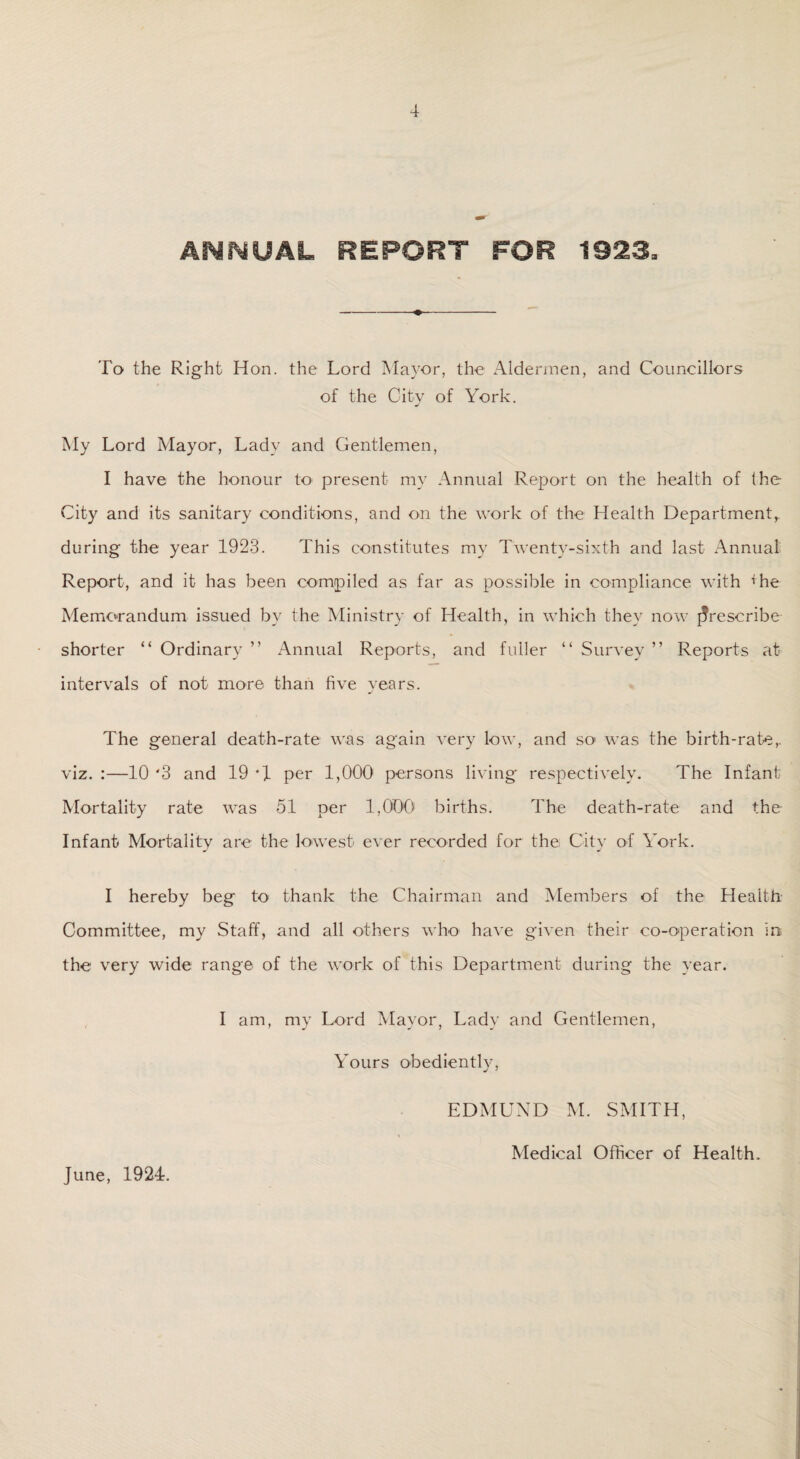 To the Right Hon. the Lord Mayor, the Aldermen, and Councillors of the City of York. My Lord Mayor, Lady and Gentlemen, I have the honour to' present my Annual Report on the health of the City and its sanitary conditions, and on the work of the Health Department^ during the year 1923. This constitutes my Twenty-sixth and last Annual Report, and it has been compiled as far as possible in compliance with the Memorandum issued by the Ministry of Health, in which they now prescribe shorter “ Ordinary ” Annual Reports, and fuller “ Survey ” Reports at intervals of not more than five years. The general death-rate was again very low, and so was the birth-rate,, viz.:—10'3 and 19*1 per 1,000 persons living respectively. The Infant Mortality rate was 51 per 1,000' births. The death-rate and the Infant Mortality are the lowest ever recorded for the City of York. I hereby beg to thank the Chairman and Members of the Health Committee, my Staff, and all others who have given their co-operation in the very wide range of the work of this Department during the year. I am, my Lord Mayor, Lady and Gentlemen, Yours obediently, EDMUND M. SMITH, June, 1924. Medical Officer of Health.