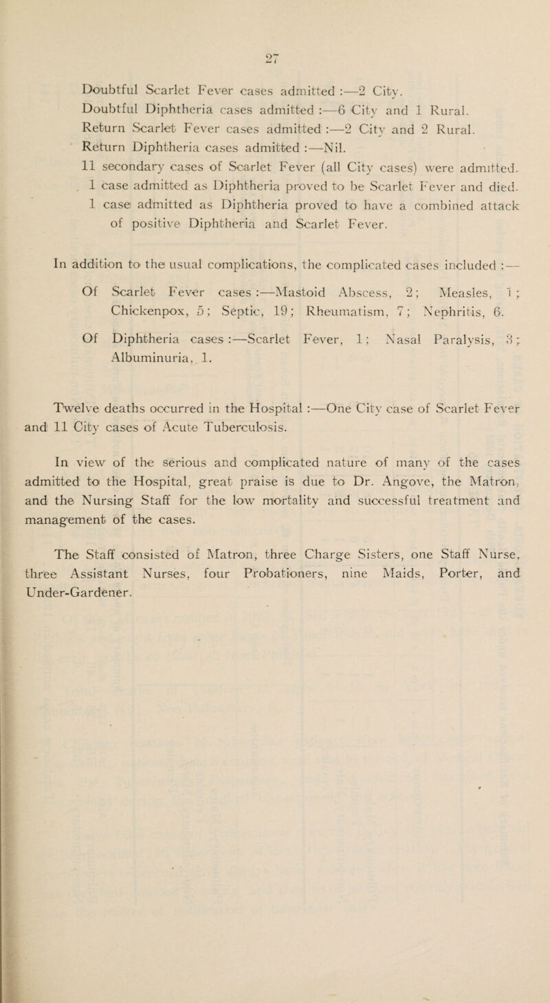 Doubtful Scarlet Fever cases admitted :—2 City. Doubtful Diphtheria cases admitted :—6 City and 1 Rural. Return Scarlet Fever cases admitted :—2 City and 2 Rural. Return Diphtheria cases admitted :—Nil. 11 secondary cases of Scarlet Fever (all City cases) were admitted. 1 case admitted as Diphtheria proved to be Scarlet Fever and died. 1 case admitted as Diphtheria proved to have a combined attack of positive Diphtheria and Scarlet Fever. In addition to- the usual complications, the complicated cases included : — Of Scarlet Fever cases:—Mastoid Abscess, 2; Measles, 1; Chickenpox, 5; Septic, 19; Rheumatism, 7; Nephritis, 6. Of Diphtheria cases:—Scarlet Fever, 1; Nasal Paralysis, 3; Albuminuria, 1. Twelve deaths occurred in the Hospital :—One City case of Scarlet Fever and 11 City cases of Acute Tuberculosis. In view of the serious and complicated nature of many of the cases admitted to the Hospital, great praise is due to Dr. Angove, the Matron, and the Nursing Staff for the low mortality and successful treatment and management of the cases. The Staff consisted of Matron, three Charge Sisters, one Staff Nurse, three Assistant Nurses, four Probationers, nine Maids, Porter, and Under-Gardener.