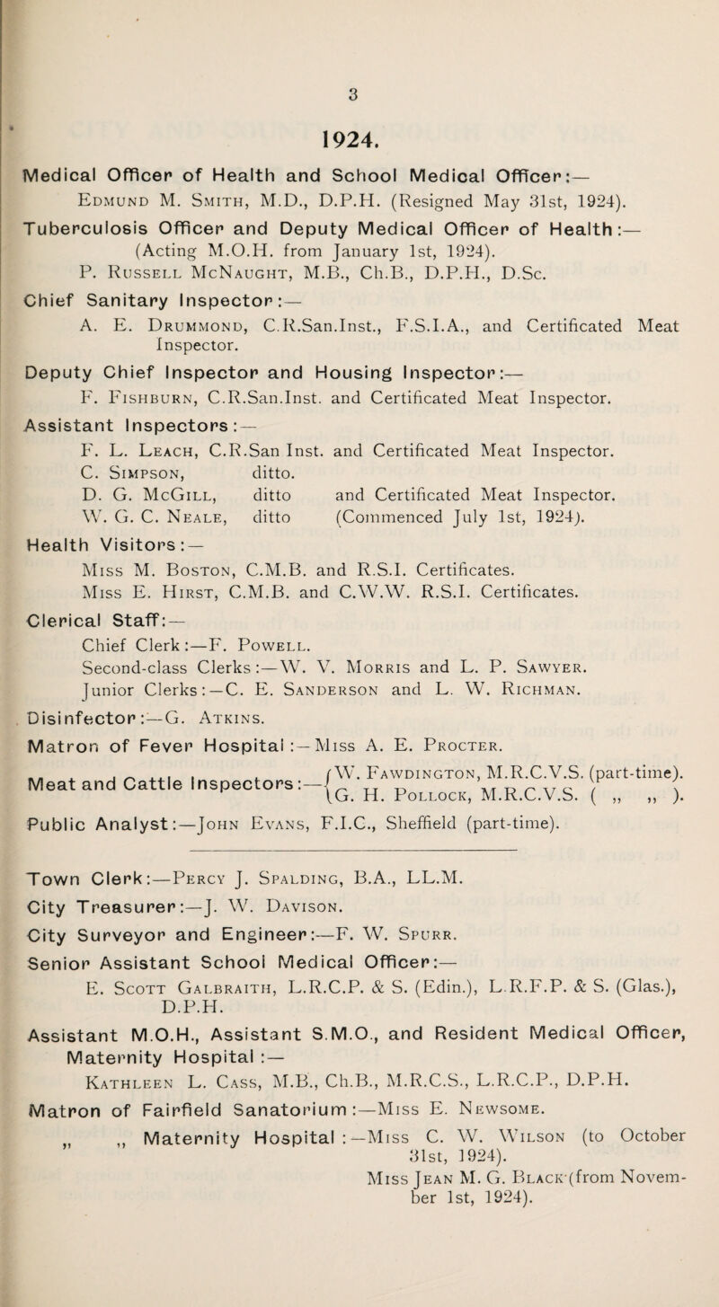 1924. Medical Officer of Health and School Medical Officer:— Edmund M. Smith, M.D., D.P.H. (Resigned Maj^ 31st, 1924). Tuberculosis Officer and Deputy Medical Officer of Health:— (Acting M.O.H. from January 1st, 1924). P. Russell McNaught, M.B., Ch.B., D.P.H., D.Sc. Chief Sanitary Inspector:— A. E. Drummond, C.R.San.Inst., F.S.I.A., and Certificated Meat Inspector. Deputy Chief Inspector and Housing Inspector:— F. Fishburn, C.R.San.Inst, and Certificated Meat Inspector. Assistant Inspectors: — F. L. Leach, C.R.San Inst, and Certificated Meat Inspector. C. Simpson, ditto. D. G. McGill, ditto and Certificated Meat Inspector. W. G. C. Neale, ditto (Commenced July 1st, 1924). Health Visitors : — Miss M. Boston, C.M.B. and R.S.I. Certificates. Miss E. Hirst, C.M.B. and C.W.W. R.S.I. Certificates. Clerical Staff: — Chief Clerk :—F. Powell. Second-class Clerks:—W. V. Morris and L. P. Sawyer. junior Clerks:—C. E. Sanderson and L. W. Richman. Disinfector:—G. Atkins. Matron of Fever Hospital :—Miss A. E. Procter. Meat and Cattle Inspectors:— W. Fawdington, M.R.C.V.S. (part-time). G. H. Pollock, M.R.C.V.S. ( ,, ,, ). Public Analyst:—John Evans, F.I.C., Sheffield (part-time). Town Clerk:—Percy J. Spalding, B.A., LL.M. City Treasurer:—J. W. Davison. City Surveyor and Engineer:—F. W. Spurr. Senior Assistant School Medical Officer:— E. Scott Galbraith, L.R.C.P. & S. (Edin.), L.R.F.P. & S. (Glas.), D.P.H. Assistant M.O.H., Assistant S.M.O., and Resident Medical Officer, Maternity Hospital : — Kathleen L. Cass, M.B., Ch.B., M.R.C.S., L.R.C.P., D.P.H. Matron of Fairfield Sanatorium:—Miss E. Newsome. „ ,, Maternity Hospital Miss C. W. Wilson (to October 31st, 1924). Miss Jean M. G. P>LACK(from Novem¬ ber 1st, 1924).