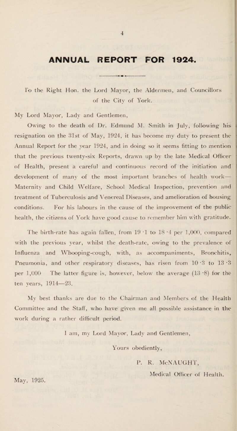 ANNUAL REPORT FOR 1924. To the Right Hon. the Lord Mayor, the Aldermen, and Councillors of the City of York. My Lord Mayor, Lady and Gentlemen, Owing to the death of Dr. Edmund M. Smith in July, following his i resignation on the 31st of May, 1924, it has become my duty to present the Annual Report for the year 1924, and in doing so it seems fitting to mention i that the previous twenty-six Reports, drawn up by the late Medical Officer of Health, present a careful and continuous record of the initiation and development of many of the most important branches of health work— Maternity and Child Welfare, School Medical Inspection, prevention and treatment of Tuberculosis and Venereal Diseases, and amelioration of housing conditions. For his labours in the cause of the improvement of the public health, the citizens of York have good cause to remember him with gratitude.. The birth-rate has again fallen, from 19 ‘1 to 18 *4 per 1,000, compared with the previous year, whilst the death-rate, owing to the prevalence of Influenza and Whooping-cough, with, as accompaniments, Bronchitis, Pneumonia, and other respiratory diseases, has risen from 10! *3 to 13 per 1,000 The latter figure is, however, below the average (13 *8) for the ten years, 1914—23. My best thanks are due to the Chairman and Members of the Health Committee and the Staff, who have given me all possible assistance in the work during a rather difficult period. I am, my Lord Mayor, Lady and Gentlemen, Yours obediently, P. R. McNAUGHT, Medical Officer of Health. May, 1925.