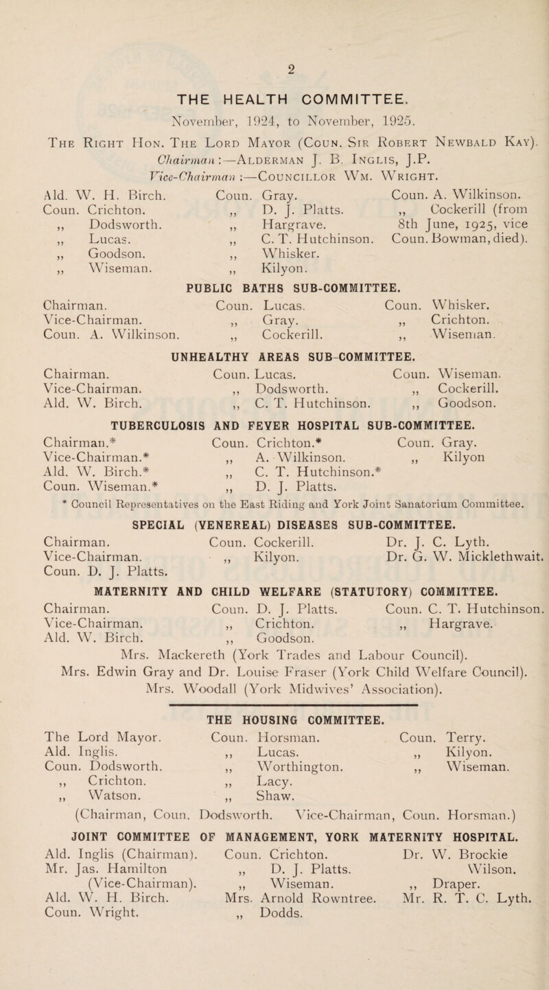 THE HEALTH COMMITTEE, November, 1924, to November, 1925. The Right Hon. The Lord Mayor (Coun. Sir Robert Newbald Kay). Chairman:—Alderman J. B. Inglis, J.P. Vice-Chairman :—Councillor Wm. Wright. Aid. W. H. Birch. Coun. Gray. Coun . Crichton. ,, D. J. Platts. »t Dodsworth. ,, Hargrave. >> Lucas. ,, C. T. Hutchinson. >> Goodson. ,, WTisker. >> Wiseman. ,, Kilyon. Coun. A. Wilkinson. ,, Cockerill (from 8th June, 1925, vice Coun. Bowman, died). PUBLIC BATHS SUB-COMMITTEE. Chairman. Coun. Lucas. Coun. Whisker. Vice-Chairman. ,, Gray. ,, Crichton. Coun. A. Wilkinson. ,, Cockerill. ,, Wiseman UNHEALTHY AREAS SUB COMMITTEE. Chairman. Coun. Lucas. Coun. Wiseman, Vice-Chairman. ,, Dodsworth. ,, Cockerill. Aid. W. Birch. ,, C. T. Hutchinson. ,, Goodson. TUBERCULOSIS AND FEYER HOSPITAL SUB-COMMITTEE. Chairman.* Vice-Chairman.* Aid. W. Birch.* Coun. Wiseman.* Coun. Crichton.* ,, A. Wilkinson. ,, C. T. Hutchinson.* ,, D. J. Platts. Coun. Gray. „ Kilyon * Council Representatives on the East Riding and York Joint Sanatorium Committee. SPECIAL (YENEREAL) DISEASES SUB-COMMITTEE. Chairman. Coun. Cockerill. Dr. J. C. Lyth. Vice-Chairman. ,, Kilyon. Dr. G. W. Micklethwait. Coun. D. J. Platts. MATERNITY AND CHILD WELFARE (STATUTORY) COMMITTEE. Chairman. Coun. D. J. Platts. Coun. C. T. Hutchinson. Vice-Chairman. ,, Crichton. ,, Hargrave. Aid. W. Birch. ,, Goodson. Mrs. Mackereth (York Trades and Labour Council). Mrs. Edwin Gray and Dr. Louise Fraser (York Child Welfare Council). Mrs. Woodall (York Midwives’ Association). THE HOUSING COMMITTEE. The Lord Mayor. Coun. Horsman. Coun. Terry. Aid. Inglis. ,, Lucas. ,, Kilyon. Coun. Dodsworth. ,, Worthington. ,, Vhseman ,, Crichton. „ Lacy. ,, Watson. ,, Shaw. (Chairman, Coun. Dodsworth. Vice-Chairman, Coun. Horsman.) JOINT COMMITTEE OF Aid. Inglis (Chairman). Mr. Jas. Plamilton (Vice-Chairman). Aid. W. H. Birch. Coun. Wright. MANAGEMENT, YORK MATERNITY HOSPITAL. Coun. Crichton. Dr. W. Brockie D. J. Platts. Wilson. »> >> Wiseman. ,, Draper. Mrs. Arnold Rowntree. Mr. R. T. C. Lyth. Dodds.