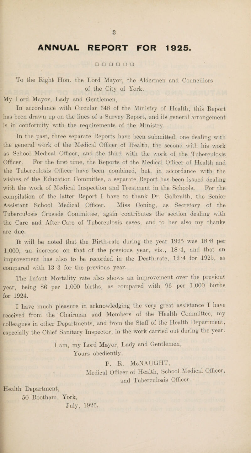 ANNUAL REPORT FOR 1925. □□□□□□ To the Right Hon. the Lord Mayor, the Aldermen and Councillors of the City of York. My Lord Mayor, Lady and Gentlemen, In accordance with Circular 648 of the Ministry of Health, this Report has been drawn up on the lines of a Survey Report, and its general arrangement is in conformity with the requirements of the Ministry. In the past, three separate Reports have been submitted, one dealing with the general work of the Medical Officer of Health, the second with his work as School Medical Officer, and the third with the work of the Tuberculosis Officer. For the first time, the Reports of the Medical Officer of Health and the Tuberculosis Officer have been combined, but, in accordance with the wishes of the Education Committee, a separate Report has been issued dealing with the work of Medical Inspection and Treatment in the Schools. For the compilation of the latter Report I have to thank Dr. Galbraith, the Senior Assistant School Medical Officer. Miss Coning, as Secretary of the Tuberculosis Crusade Committee, again contributes the section dealing with the Care and After-Care of Tuberculosis cases, and to her also my thanks are due. It will be noted that the Birth-rate during the year 1925 was 18 ’8 per 1,000, an increase on that of the previous year, viz., 18 ‘4, and that an improvement has also to be recorded in the Death-rate, 12 '4 for 1925, as compared with 13 ‘3 for the previous year. The Infant Mortality rate also shows an improvement over the previous year, being 86 per 1,000 births, as compared with 96 per 1,000 births for 1924. I have much pleasure in acknowledging the very great assistance I have received from the Chairman and Members of the Llealt-h Committee, my colleagues in other Departments, and from the Staff of the Health Department,- especially the Chief Sanitary Inspector, in the work carried out during the year. I am, my Lord Mayor, Lady and Gentlemen, Yours obediently, P. R. McNAUGHT, Medical Officer of Health, School Medical Officer, and Tuberculosis Officer. Health Department, 50 Bootham, York, July, 1926.