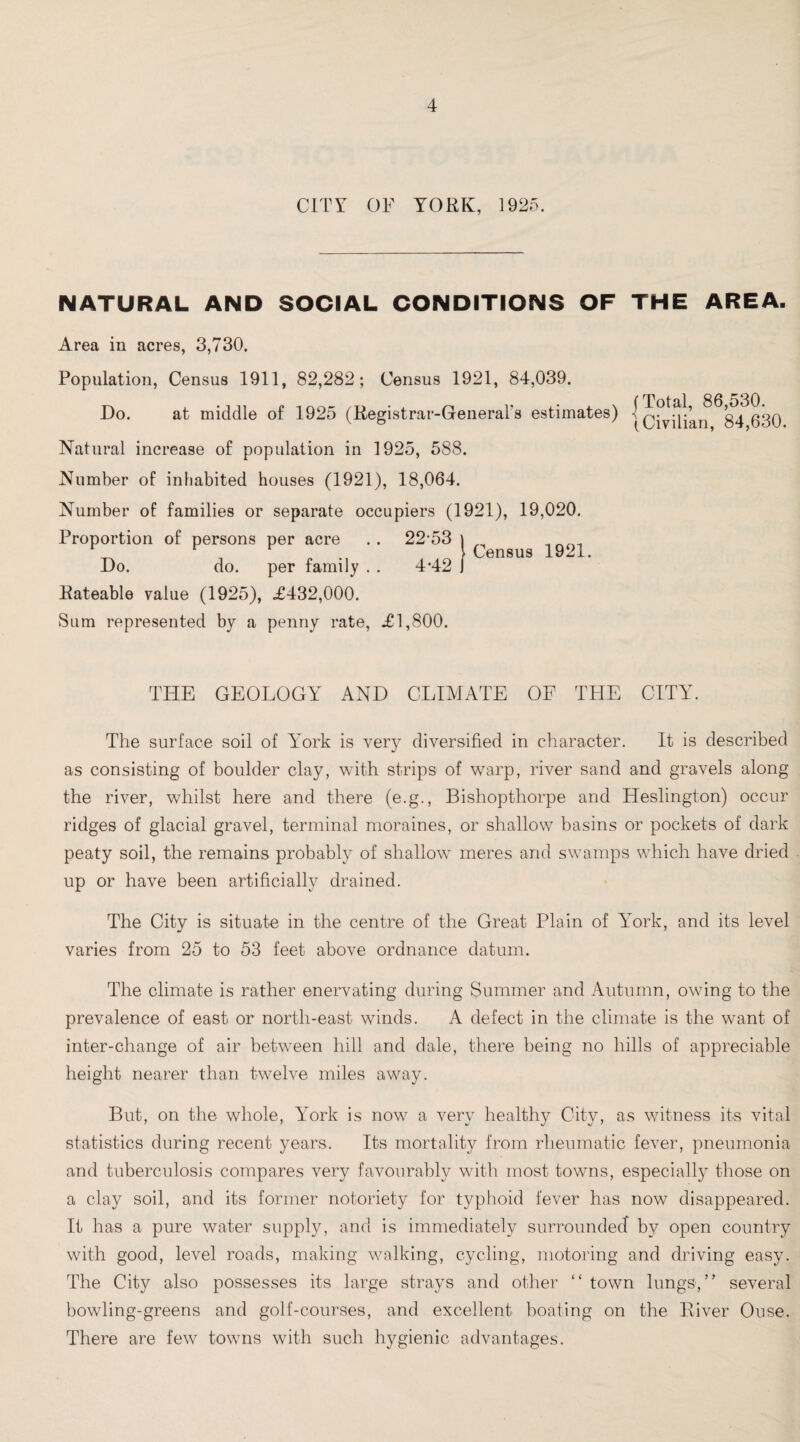 CITY OF YORK, 1925. NATURAL AND SOCIAL CONDITIONS OF THE AREA. Area in acres, 3,730. Population, Census 1911, 82,282; Census 1921, 84,039. Do. at middle of 1925 (Registrar-General's estimates) Natural increase of population in 1925, 588. Number of inhabited houses (1921), 18,064. Number of families or separate occupiers (1921), 19,020. Proportion of persons per acre .. 22-53 | \ census Do. do. per family . . 442 I Rateable value (1925), .£432,000. Sum represented by a penny rate, .£1,800. (Total, 86,530. ) Civilian, 84,630. THE GEOLOGY AND CLIMATE OF THE CITY. The surface soil of York is very diversified in character. It is described as consisting of boulder clay, with strips of warp, river sand and gravels along the river, whilst here and there (e.g., Bishopthorpe and Heslington) occur ridges of glacial gravel, terminal moraines, or shallow basins or pockets of dark peaty soil, the remains probably of shallow meres and swamps which have dried up or have been artificially drained. The City is situate in the centre of the Great Plain of lmrk, and its level varies from 25 to 53 feet above ordnance datum. The climate is rather enervating during Summer and Autumn, owing to the prevalence of east or north-east winds. A defect in the climate is the want of inter-change of air between hill and dale, there being no hills of appreciable height nearer than twelve miles away. But, on the whole, York is now a very healthy City, as witness its vital statistics during recent years. Its mortality from rheumatic fever, pneumonia and tuberculosis compares very favourably with most towns, especially those on a clay soil, and its former notoriety for typhoid fever has now disappeared. It has a pure water supply, and is immediately surrounded by open country with good, level roads, making walking, cycling, motoring and driving easy. The City also possesses its large strays and other <£ town lungs,” several bowling-greens and golf-courses, and excellent boating on the River Ouse. There are few towns with such hygienic advantages.