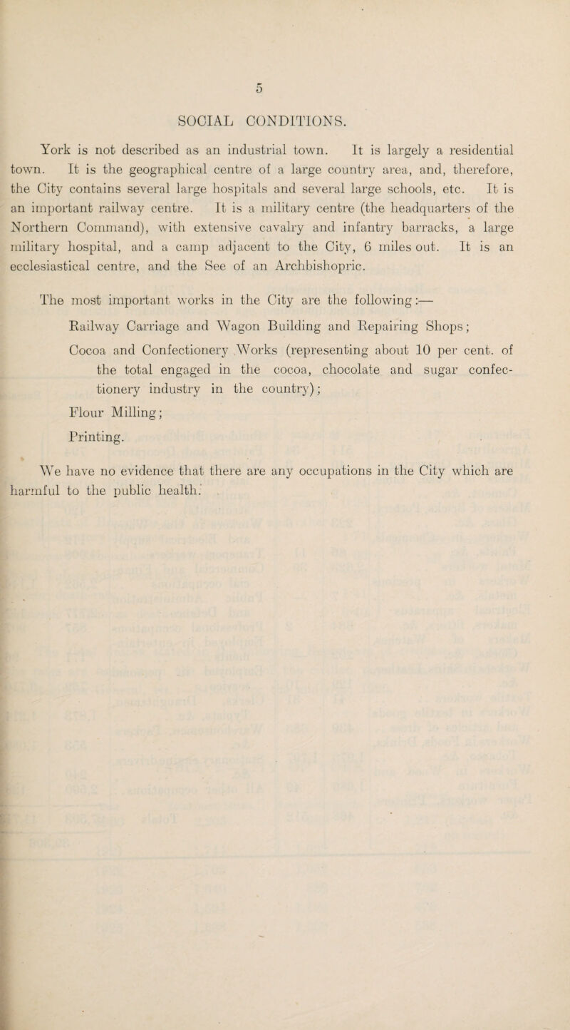 SOCIAL CONDITIONS. York is not described as an industrial town. It is largely a residential town. It is the geographical centre of a large country area, and, therefore, the City contains several large hospitals and several large schools, etc. It is an important railway centre. It is a military centre (the headquarters of the Northern Command), with extensive cavalry and infantry barracks, a large military hospital, and a camp adjacent to the City, 6 miles out. It is an ecclesiastical centre, and the See of an Archbishopric. The most important works in the City are the following:— Railway Carriage and Wagon Building and Repairing Shops; Cocoa and Confectionery .Works (representing about 10 per cent, of the total engaged in the cocoa, chocolate and sugar confec¬ tionery industry in the country); Flour Milling; Printing. We have no evidence that there are any occupations in the City which are harmful to the public health.