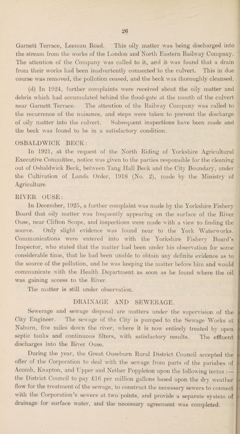 Garnett Terrace, Leeman Road. This oily matter was being discharged into the stream from the works of the London and North Eastern Railway Company. The attention of the Company was called to it, and it was found that a drain from their works had been inadvertently connected to the culvert. This in due course was removed, the pollution ceased, and the beck was thoroughly cleansed. (d) In 1924, further complaints were received about the oily matter and debris which had accumulated behind the flood-gate at the mouth of the culvert near Garnett Terrace. The attention of the Railway Company was called to the recurrence of the nuisance, and steps were taken to prevent the discharge of oily matter into the culvert. Subsequent inspections have been made and the beck was found to be in a satisfactory condition. OSBALDWICK BECK: In 1921, at the request of the North Riding of Yorkshire Agricultural Executive Committee, notice was given to the parties responsible for the cleaning out of Osbaldwick Beck, between Tang Hall Beck and the City Boundary, under the Cultivation of Lands Order, 1918 (No. 2), made by the Ministry of Agriculture. RIVER OUSE: j In December, 1925, a further complaint was made by the Yorkshire Fishery Board that oily matter was frequently appearing on the surface of the River Ouse, near Clifton Scope, and inspections were made with a view to finding the source. Only slight evidence was found near to the Yrork Waterworks. Communications were entered into with the Yorkshire Fishery Board’s Inspector, who stated that the matter had been under his observation for some considerable time, that he had been unable to obtain any definite evidence as to the source of the pollution, and he was keeping the matter before him and would 1 communicate with the Health Department as soon as he found where the oil 1 was gaining access to the River. The matter is still under observation. DRAINAGE AND SEWERAGE. I Sewerage and sewage disposal are matters under the supervision of the 4 City Engineer. The sewage of the City is pumped to the Sewage Works at ! Naburn, five miles down the river, where it is now entirely treated by open Jr septic tanks and continuous filters, with satisfactory results. The effluent discharges into the River Ouse. During the year, the Great Ouseburn Rural District Council accepted the ic offer of the Corporation to deal with the sewage from parts of the parishes of b Acomb, Knapton, and I pper and Nether Poppleton upon the following terms :— j-- the District Council to pay £16 per million gallons based upon the dry weather L flow for the treatment of the sewage, to construct the necessary sewers to connect f with the Corporation s sewers at two points, and provide a separate system of i drainage for surface water, and the necessary agreement was completed.