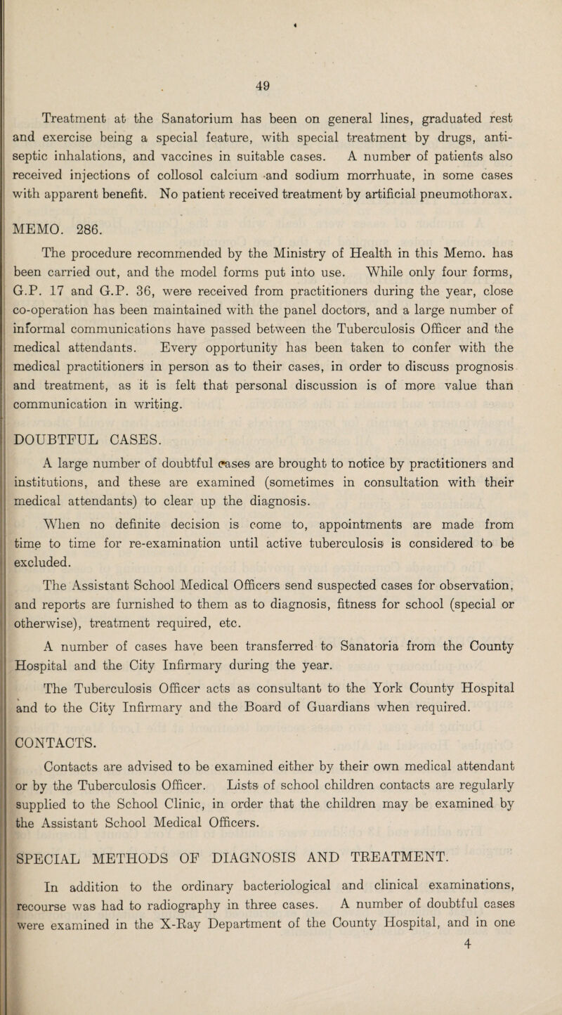 « 49 Treatment at the Sanatorium has been on general lines, graduated rest and exercise being a special feature, with special treatment by drugs, anti¬ septic inhalations, and vaccines in suitable cases. A number of patients also received injections of collosol calcium <and sodium morrhuate, in some cases with apparent benefit. No patient received treatment by artificial pneumothorax. MEMO. 286. The procedure recommended by the Ministry of Health in this Memo, has been carried out, and the model forms put into use. While only four forms, G.P. 17 and G.P. 36, were received from practitioners during the year, close co-operation has been maintained with the panel doctors, and a large number of informal communications have passed between the Tuberculosis Officer and the medical attendants. Every opportunity has been taken to confer with the medical practitioners in person as to their cases, in order to discuss prognosis and treatment, as it is felt that personal discussion is of more value than communication in writing. DOUBTFUL CASES. A large number of doubtful o*ases are brought to notice by practitioners and institutions, and these are examined (sometimes in consultation with their medical attendants) to clear up the diagnosis. When no definite decision is come to, appointments are made from time to time for re-examination until active tuberculosis is considered to be excluded. The Assistant Sohool Medical Officers send suspected cases for observation, and reports are furnished to them as to diagnosis, fitness for school (special or otherwise), treatment required, etc. A number of cases have been transferred to Sanatoria from the County Hospital and the City Infirmary during the year. The Tuberculosis Officer acts as consultant to the York County Hospital % and to the City Infirmary and the Board of Guardians when required. CONTACTS. Contacts are advised to be examined either by their own medical attendant or by the Tuberculosis Officer. Lists of school children contacts are regularly supplied to the School Clinic, in order that the children may be examined by the Assistant School Medical Officers. SPECIAL METHODS OF DIAGNOSIS AND TREATMENT. In addition to the ordinary bacteriological and clinical examinations, recourse was had to radiography in three cases. A number of doubtful cases were examined in the X-Ray Department of the County Hospital, and in one 4