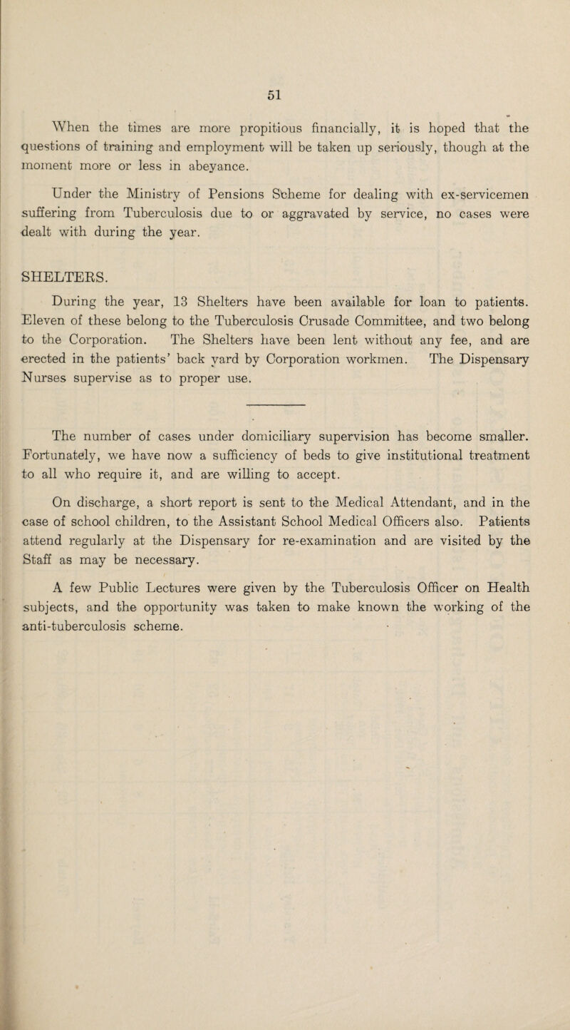 When the times are more propitious financially, it is hoped that the questions of training and employment will be taken up seriously, though at the moment more or less in abeyance. Under the Ministry of Pensions Sbheme for dealing with ex-servicemen suffering from Tuberculosis due to or aggravated by service, no cases were dealt with during the year. SHELTERS. During the year, 13 Shelters have been available for loan to patients. Eleven of these belong to the Tuberculosis Crusade Committee, and two belong to the Corporation. The Shelters have been lent without any fee, and are erected in the patients’ back yard by Corporation workmen. The Dispensary Nurses supervise as to proper use. The number of cases under domiciliary supervision has become smaller. Fortunately, we have now a sufficiency of beds to give institutional treatment to all who require it, and are willing to accept. On discharge, a short report is sent to the Medical Attendant, and in the case of school children, to the Assistant School Medical Officers also. Patients attend regularly at the Dispensary for re-examination and are visited by the Staff as may be necessary. A few Public Lectures were given by the Tuberculosis Officer on Health subjects, and the opportunity was taken to make known the working of the anti-tuberculosis scheme.