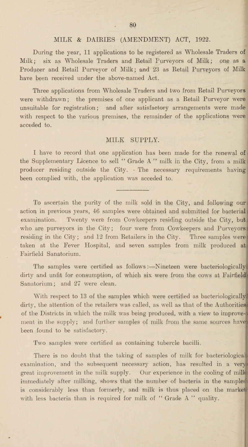 MILK & DAILIES (AMENDMENT) ACT, 1922. During the year, 11 applications to be registered as Wholesale Traders of Milk; six as Wholesale Traders and Detail Purveyors of Milk; one as a Producer and Detail Purveyor of Milk; and 23 as Detail Purveyors of Milk have been received under the above-named Act. Three applications from Wholesale Traders and two from Detail Purveyors were withdrawn; the premises of one applicant as a Detail Purveyor were unsuitable for registration; and after satisfactory arrangements were made with respect to the various premises, the remainder of the applications were acceded to. MILK SUPPLY. I have to record that one application has been made for the renewal of the Supplementary Licence to sell “ Grade A ” milk in the City, from a milk producer residing outside the City. • The necessary requirements having been complied with, the application was acceded to. To ascertain the purity of the milk sold in the City, and following our. action in previous years, 46 samples were obtained and submitted for bacterial j examination. Twenty were from Cowkeepers residing outside the City, but i who are purveyors in the City; four were from Cowkeepers and Purveyors j residing in the City; and 12 from Detailers in the City. Three samples werej taken at the Fever Hospital, and seven samples from milk produced at: Fairfield Sanatorium. The samples were certified as follows:—Nineteen were bacteriologically J dirty and unfit for consumption, of which six were from the cows at Fairfield! Sanatorium; and 27 were clean. With respect to 13 of the samples which were certified as bacteriologicallyff dirty, the attention of the retailers was called, as well as that of the Authorities:, of the Districts in which the milk was being produced, with a view to improve-v ment in the supply; and further samples of milk from the same sources haven been found to be satisfactory. Two samples were certified as containing tubercle bacilli. There is no doubt that the taking of samples of milk for bacteriological^ examination, and the subsequent necessary action, has resulted in a very a great improvement in the milk supply. Our experience in the cooling of milk immediately after milking, shows that the number of bacteria in the sampled is considerably less than formerly, and milk is thus placed on the marked with less bacteria than is required for milk of “ Grade A ” quality.