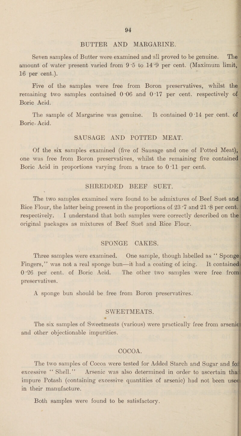 BUTTER AND MARGARINE. Seven samples of Butter were examined and all proved to be genuine. The amount of water present varied from 9*5 to 14-9 per cent. (Maximum limit, 16 per cent.). Five of the samples were free from Boron preservatives, whilst the remaining two samples contained 0 '06 and 0 T7 per cent, respectively of Boric Acid. The sample of Margarine was genuine. It contained 0 T4 per cent, of Boric Acid. SAUSAGE AND POTTED MEAT. Of the six samples examined (five of Sausage and one of Potted Meat), one was free from Boron preservatives, whilst the remaining five contained Boric Acid in proportions varying from a trace to 0 T1 per cent. SHREDDED BEEF SUET. The two samples examined were found to be admixtures of Beef Suet and i Rice Flour, the latter being present in the proportions of 23 *7 and 21 *8 per cent, respectively. I understand that both samples were correctly described on the original packages as mixtures of Beef Suet and Rice Flour. SPONGE CAKES. ; Three samples were examined. One sample, though labelled as “ Sponge; Fingers,” was not a real sponge bun—it had a coating of icing. It contained! 0'26 per cent, of Boric Acid. The other two samples were free from! preservatives. A sponge bun should be free from Boron preservatives. SWEETMEATS. I m - The six samples of Sweetmeats (various) were practically free from arsenic and other objectionable impurities. COCOA. The two samples of Cocoa were tested for Added Starch and Sugar and foil excessive “ Shell.” Arsenic was also determined in order to ascertain tha: impure Potash (containing excessive quantities of arsenic) had not been use<? in their manufacture. Both samples were found to be satisfactory.