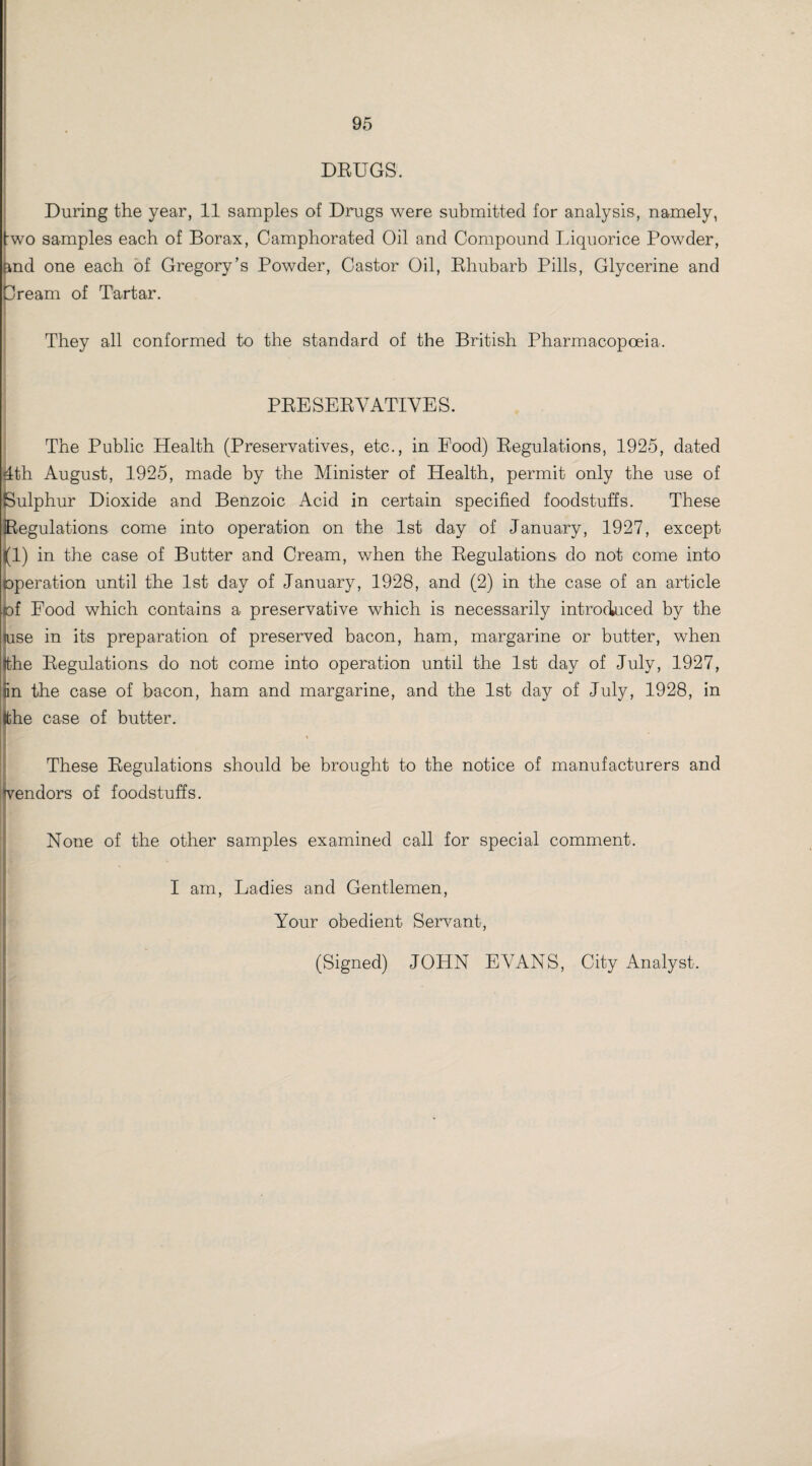 DRUGS. During the year, 11 samples of Drugs were submitted for analysis, namely, fwo samples each of Borax, Camphorated Oil and Compound Liquorice Powder, &nd one each of Gregory’s Powder, Castor Oil, Rhubarb Pills, Glycerine and Cream of Tartar. They all conformed to the standard of the British Pharmacopoeia. PRESERVATIVES. The Public Health (Preservatives, etc., in Food) Regulations, 1925, dated 4th August, 1925, made by the Minister of Health, permit only the use of Sulphur Dioxide and Benzoic Acid in certain specified foodstuffs. These Regulations come into operation on the 1st day of January, 1927, except (i) in the case of Butter and Cream, when the Regulations do not come into operation until the 1st day of January, 1928, and (2) in the case of an article of Food which contains a preservative which is necessarily introduced by the mse in its preparation of preserved bacon, ham, margarine or butter, when tthe Regulations do not come into operation until the 1st day of July, 1927, iin the case of bacon, ham and margarine, and the 1st day of July, 1928, in Ifche case of butter. These Regulations should be brought to the notice of manufacturers and vendors of foodstuffs. None of the other samples examined call for special comment. I am, Ladies and Gentlemen, Your obedient Servant, (Signed) JOHN EVANS, City Analyst.