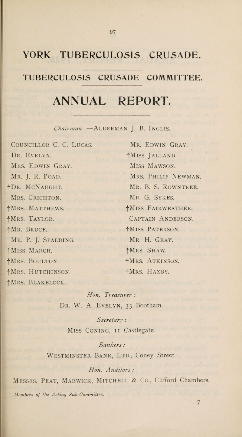 YORK TUBERCULOSIS CRUSADE. TUBERCULOSIS CRUSADE COMMITTEE. ANNUAL REPORT. Chaii man ;—ALDERMAN J. B. INGLIS. Councillor C. C. Lucas. Dr. Evelyn. Mrs. Edwin Gray. Mr. J. R. Poad. |Dr. McNaught. Mrs. Crichton. -(-Mrs. Matthews. -(-Mrs. Taylor. |Mr. Bruce. Mr. P. J. Spalding. fMiss March. -(-Mrs. Boulton. -(-Mrs. Hutchinson. -(-Mrs. Blakelock. Mr. Edwin Gray. fMiss Jalland. Miss Mawson. Mrs. Philip Newman. Mr. B. S. Rowntree. Mr. G. Sykes. fMiss Fairweather. Captain Anderson. PMiss Paterson. Mr. H. Gray. -(-Mrs. Shaw. -(-Mrs. Atkinson. -(-Mrs. Haxby. Hon. Treasurer : Dr. W. A. Evelyn, 33 Bootham. Secretary : Miss Coning, ii Castlegate. Bankers : Westminster Bank, Ltd., Coney Street. Hon. A uditors : Messrs. Peat, Marwick, Mitchell & Co., Clifford Chambers. f Members of the Actmg Sub-Committee. 1