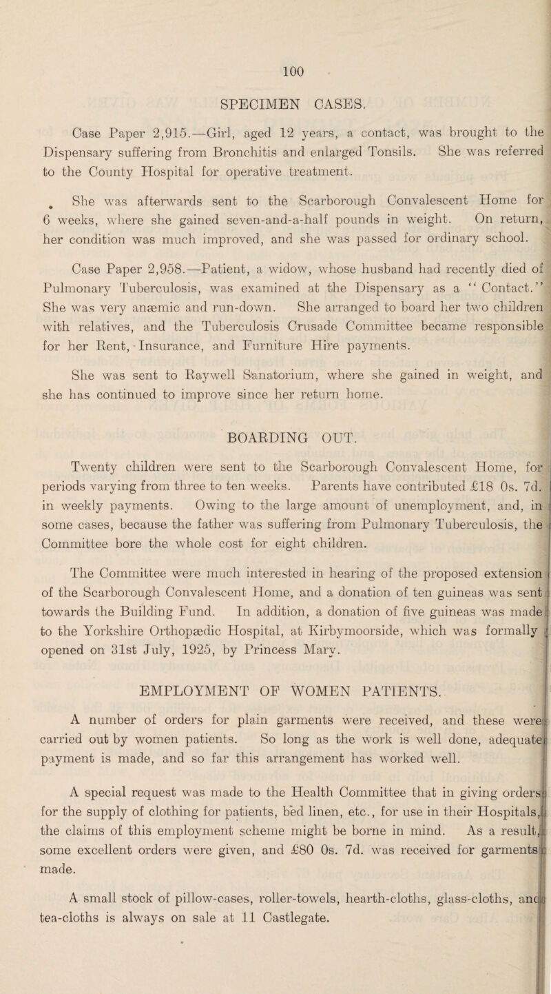 SPECIMEN OASES. Case Paper 2,915.—Girl, aged 12 years, a contact, was brought to the Dispensary suffering from Bronchitis and enlarged Tonsils. She was referred to the County Hospital for operative treatment. She was afterwards sent to the Scarborough Convalescent Home for 6 weeks, where she gained seven-and-a-half pounds in weight. On return, her condition was much improved, and she was passed for ordinary school. Case Paper 2,958.—Patient, a widow, whose husband had recently died of Pulmonary Tuberculosis, was examined at the Dispensary as a “Contact.” She was very anaemic and run-down. She arranged to board her two children with relatives, and the Tuberculosis Crusade Committee became responsible for her Rent, Insurance, and Furniture Hire pajmaents. She was sent to Ray well Sanatorium, where she gained in weight, and she has continued to improve since her return home. BOARDING OUT. Twenty children were sent to the Scarborough Convalescent Home, for j periods varying from three to ten weeks. Parents have contributed £18 Os. 7d. in weekly payments. Owing to the large amount of unemployment, and, in some cases, because the father was suffering from Pulmonary Tuberculosis, the Committee bore the whole cost for eight children. The Committee were much interested in hearing of the proposed extension of the Scarborough Convalescent Home, and a donation of ten guineas was sent towards the Building Fund. In addition, a donation of five guineas was made to the Yorkshire Orthopaedic Hospital, at Kirbymoorside, which was formally i opened on 31st July, 1925, by Princess Mary. EMPLOYMENT OF WOMEN PATIENTS. A number of orders for plain garments were received, and these were; carried out by women patients. So long as the work is well done, adequate payment is made, and so far this arrangement has worked well. A special request was made to the Health Committee that in giving orders) for the supply of clothing for patients, bed linen, etc., for use in their Hospitals, the claims of this employment scheme might be borne in mind. As a result! j some excellent orders were given, and £80 Os. 7d. was received for garments : made. A small stock of pillow-cases, roller-towels, hearth-cloths, glass-cloths, ancte tea-cloths is always on sale at 11 Castlegate. H I