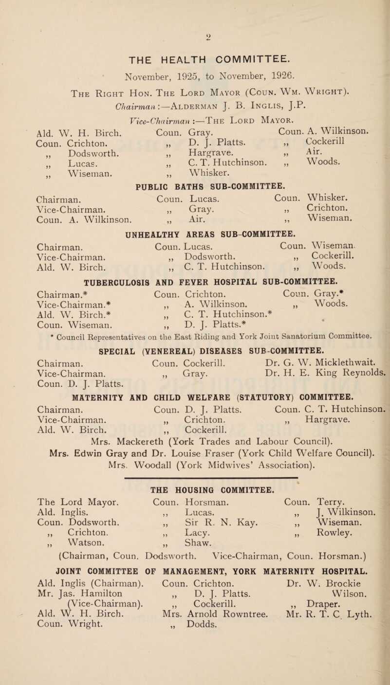 THE HEALTH COMMITTEE. November, 1925, to November, 1926. The Right Hon. The Lord Mayor (Coun. Wm. Wright). Chairman'.—Alderman J. B. Inglis, J.P. Vice-Chairman :—The Lord Mayor. Aid. W. H. Birch. Coun. Gray. Coun. A. Wrilkinson. Coun. Crichton. ,, D. J. Platts. ,, Cockerill ,, Dodsworth. ,, Hargrave. „ Air. ,, Lucas. ,, C. T. Hutchinson. ,, Woods. ,, Wiseman. ,, W7hisker. PUBLIC BATHS SUB-COMMITTEE. Chairman. Coun. Lucas. Coun. Whisker. Vice-Chairman. „ Gray. ,, Crichton. Coun. A. Wilkinson. „ Air. ,, Wiseman. UNHEALTHY AREAS SUB-COMMITTEE. Chairman. Coun. Lucas. Coun. Wiseman. Vice-Chairman. ,, Dodsworth. ,, Cockerill. Aid. W. Birch. ,, C. T. Hutchinson. ,, Woods. TUBERCULOSIS AND FEYER HOSPITAL SUB-COMMITTEE. Chairman.* Coun. Crichton. Coun. Gray.* Vice-Chairman.* ,, A. Wilkinson. ,, Woods. Aid. W. Birch.* ,, C. T. Hutchinson.* Coun. Wiseman. ,, D. J. Platts.* • * Council Representatives on the East Riding and York Joint Sanatorium Committee. SPECIAL (VENEREAL) DISEASES SUB COMMITTEE. Chairman. Coun. Cockerill. Dr. G. W. Micklethwait. Vice-Chairman. „ Gray. Dr. H. E. King Reynolds. Coun. D. J. Platts. MATERNITY AND CHILD WELFARE (STATUTORY) COMMITTEE. Chairman. Coun. D. J. Platts. Coun. C. T. Hutchinson. Vice-Chairman. ,, Crichton. ,, Hargrave. Aid. W. Birch. ,, Cockerill. Mrs. Mackereth (York Trades and Labour Council). Mrs. Edwin Gray and Dr. Louise Fraser (York Child Welfare Council). Mrs. Woodall (York Midwives’ Association). The Lord Mayor. Aid. Inglis. Coun. Dodsworth. ,, Crichton, ,, Watson. (Chairman, Coun. THE HOUSING COMMITTEE. Coun. Horsman. ,, Lucas. ,, Sir R. N. Kay. ,, Lacy. „ Shaw. * Coun. Terry. „ J. Wilkinson. ,, Wiseman. ,, Rowley. Dodsworth. Vice-Chairman, Coun. Horsman.) JOINT COMMITTEE OF MANAGEMENT, YORK MATERNITY HOSPITAL. Aid. Inglis (Chairman). Mr. Jas. Hamilton (Vice-Chairman). Aid. W. PI. Birch. Coun. Wright. Coun. Crichton. „ D. J. Platts. ,, Cockerill. Mrs. Arnold Rowntree. ,, Dodds. Dr. W. Brockie Wilson. ,, Draper. Mr. R. T. C. Lyth.