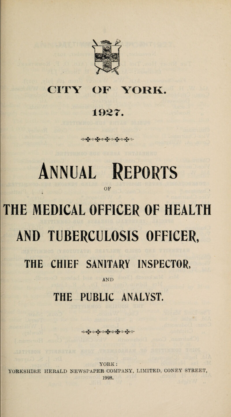 1927. Annual Reports THE MEDICAL OFFICER OF HEALTH AND TUBERCULOSIS OFFICER, THE CHIEF SANITARY INSPECTOR, AND THE PUBLIC ANALYST. <•>►][-«<3>*^ -►!<- £' YORK : YORKSHIRE HERALD NEWSPAPER COMPANY, LIMITED, CONEY STREET, 1928.