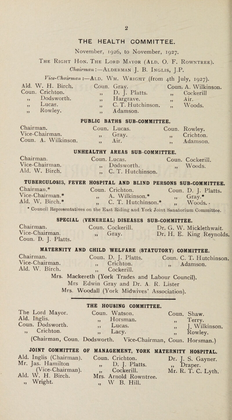 THE HEALTH COMMITTEE. November, 1926, to November, 1927. The Right Hon. The Lord Mayor (Ald. O. F. Rowntree). Chairman:—Alderman J. B. Inglis, J.P. Vice-Chairman :—Ald. Wm. Wright (from 4th July, 1927). Aid. W. H. Birch. Coun. Crichton. Dodsworth. Lucas. Rowley. n Coun. Gray. D. J. Platts. Hargrave. C. T. Hutchinson. Adamson. >} >> 55 Coun. A. Wilkinson. Cockeriil Air. Woods. n Chairman. Vice-Chairman. Coun. A. Wilkinson. PUBLIC BATHS SUB-COMMITTEE. Coun. Lucas. Coun. Gray. Air. >> Rowley. Crichton. Adamson. UNHEALTHY AREAS SUB COMMITTEE. Chairman. Coun. Lucas. Coun. Cockeriil. Vice-Chairman. ,, Dodsworth. „ Woods. Aid. W. Birch. ,, C. T. Hutchinson. TUBERCULOSIS, FEYER HOSPITAL AND BLIND PERSONS SUB-COMMITTEE. Chairman.* Coun. Crichton. Coun. D. J. Platts. Vice-Chairman.* ,, A. Wilkinson.* ,, Gray.* Aid. W. Birch.* ,, C. T. Hutchinson.* ,, Woods. • Council Representatives on the East Riding and York Joint Sanatorium Committee. SPECIAL (YENEREAL) DISEASES SUB-COMMITTEE. Chairman. Coun. Cockeriil. Dr. G. W. Micklethwait. Vice-Chairman. ,, Gray. Dr. H. E. King Reynolds. Coun. D. J. Platts. MATERNITY AND CHILD WELFARE (STATUTORY) COMMITTEE. Chairman. Coun. D. J. Platts. Coun. C. T. Hutchinson. Vice-Chairman. „ Crichton. „ Adamson. Aid. W. Birch. ,, Cockeriil. Mrs. Mackereth (York Trades and Labour Council). Mrs Edwin Gray and Dr. A. R. Lister Mrs. Woodall (York Midwives’ Association). The Lord Mayor. Aid. Inglis. Coun. Dodsworth. ,, Crichton. (Chairman, Coun. THE HOUSING COMMITTEE. Coun. Watson. ,, Horsman. ,, Lucas. ,, Lacy. Dodsworth. Vice-Chairman, Coun. Shaw. „ Terry. ,, J. Wilkinson. ,, Rowley. Coun. Horsman.) JOINT COMMITTEE OF Aid, Inglis (Chairman). Mr. Jas. Hamilton (Vice-Chairman). Aid. W. H. Birch. „ Wright. MANAGEMENT, YORK MATERNITY HOSPITAL. Coun. Crichton. Dr. J. S. Gayner. ,, D. J. Platts. ,, Draper. „ Cockeriil. Mr. R. T. C. Lyth. Mrs. Arnold Rowntree. „ W B. Hill.