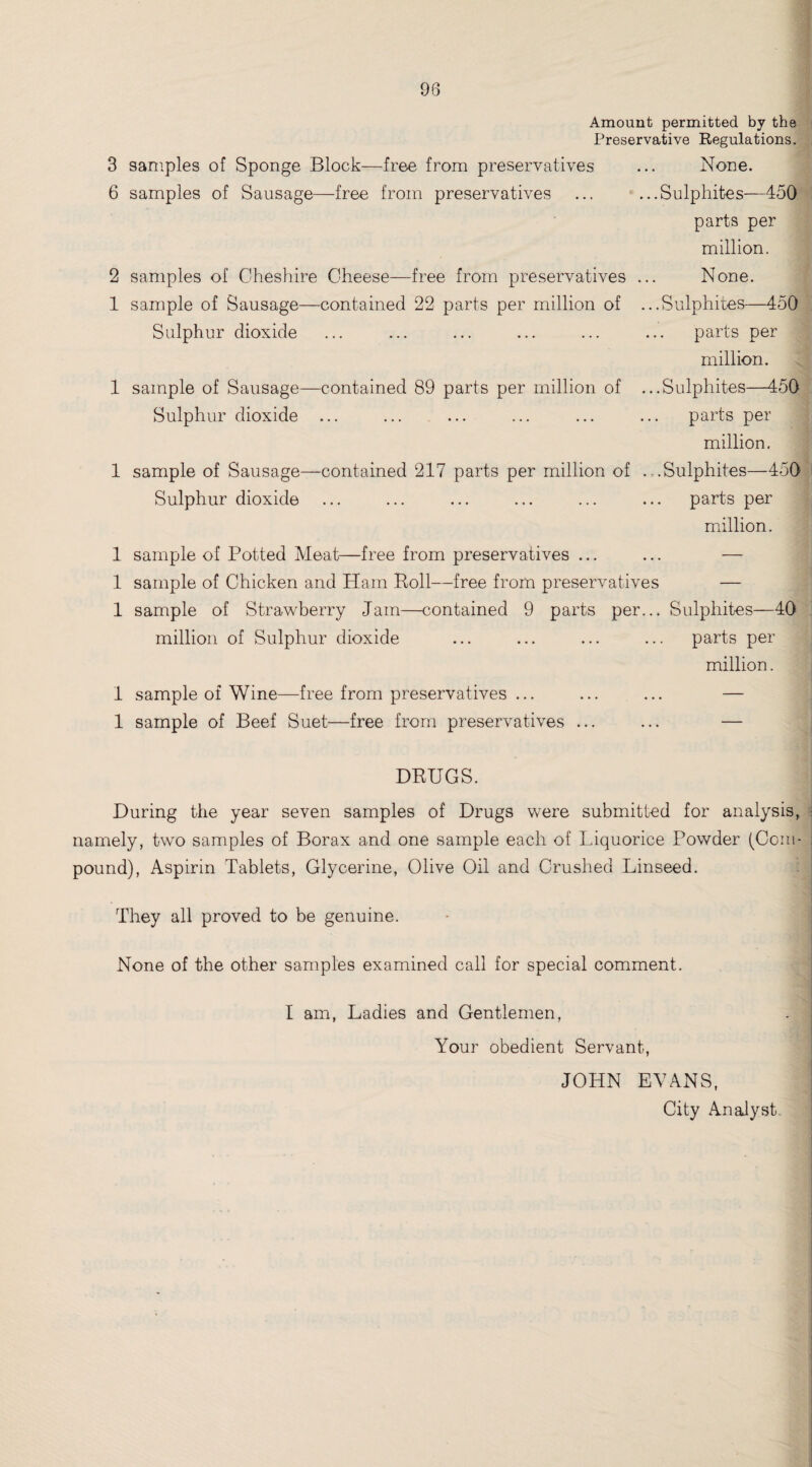 Amount permitted by the Preservative Regulations. 3 samples of Sponge Block—free from preservatives ... None. 6 samples of Sausage—free from preservatives ... ...Sulphites—450 parts per million. 2 samples of Cheshire Cheese—free from preservatives ... None. 1 sample of Sausage—contained 22 parts per million of ...Sulphites—450 Sulphur dioxide ... ... ... ... ... ... parts per million. 1 sample of Sausage—contained 89 parts per million of ...Sulphites—450 Sulphur dioxide ... ... ... ... ... ... parts per million. 1 sample of Sausage—contained 217 parts per million of .-..Sulphites—450 Sulphur dioxide ... ... ... ... ... ... parts per million. 1 sample of Potted Meat—free from preservatives ... ... — 1 sample of Chicken and Ham Roll—free from preservatives — 1 sample of Strawberry Jam—contained 9 parts per... Sulphites—40 million of Sulphur dioxide ... ... ... ... parts per million. 1 sample of Wine—free from preservatives ... ... ... — 1 sample of Beef Suet—free from preservatives ... ... — DRUGS. During the year seven samples of Drugs were submitted for analysis, namely, two samples of Borax and one sample each of Liquorice Powder (Com¬ pound), Aspirin Tablets, Glycerine, Olive Oil and Crushed Linseed. They all proved to be genuine. None of the other samples examined call for special comment. I am, Ladies and Gentlemen, Your obedient Servant, JOHN EVANS, City Analyst, i