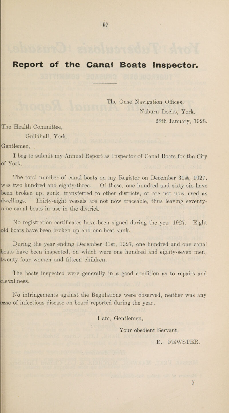 Report of the Canal Boats Inspector The Ouse Navigation Offices, Naburn Locks, York. 28th January, 1928. The Health Committee, Guildhall, York. Gentlemen, I beg to submit my Annual Report as Inspector of Canal Boats for the City of York. The total number of canal boats on my Register on December 31st, 1927, was two hundred and eighty-three. Of these, one hundred and sixty-six have been broken up, sunk, transferred to other districts, or are not now used as dwellings. Thirty-eight vessels are not now traceable, thus leaving seventy- jjnine canal boats in use in the district. No registration certificates have been signed during the year 1927. Eight old boats have been broken up and one boat sunk. During the year ending December 31st, 1927, one hundred and one canal boats have been inspected, on which were one hundred and eighty-seven men, [twenty-four women and fifteen children. The boats inspected were generally in a good condition as to repairs and cleanliness. No infringements against the Regulations were observed, neither was any case of infectious disease on board reported during the year. I am, Gentlemen, Your obedient Servant, E. FEWSTER. 7