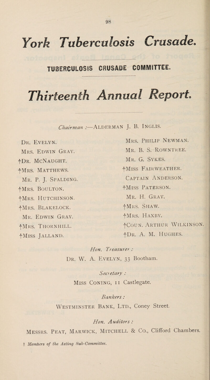 York Tuberculosis Crusade. TUBERCULOSIS CRUSAOE COMMITTEE. Thirteenth Annual Report Chairman :—ALDERMAN J. B. INGLIS. Mrs. Philip Newman. Mr. B. S. Rowntree. Mr. G. Sykes. -(-Miss Fairweather. Captain Anderson. -f-Miss Paterson. Mr. H. Gray. I Mrs. Shaw. -(•Mrs. Haxby. -(-Coun. Arthur Wilkinson. -(-Dr. A. M. Hughes. Dr. Evelyn. Mrs. Edwin Gray. -(-Dr. McNaught. -(-Mrs. Matthews. Mr. P. J. Spalding. -(-Mrs. Boulton. -(-Mrs. Hutchinson. -(-Mrs. Blakelock. Mr. Edwin Gray. -(-Mrs. Thornhill. fMlSS JALLAND. Hon. Treasurer : Dr. W. A. Evelyn, 33 Bootham. Secretary : Miss Coning, ii Castlegate. Bankers : Westminster Bank, Ltd., Coney Street. Hon. Auditors: Messrs. Peat, Marwick, Mitchell & Co., Clifford Chambers. f Members of the Acting Sub-Committee.