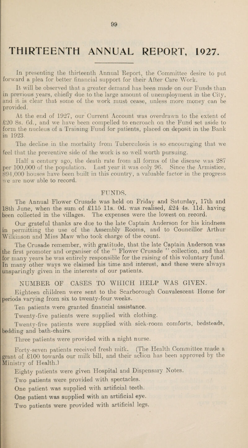 THIRTEENTH ANNUAL REPORT, 1927. In presenting the thirteenth Annual Report, the Committee desire to put forward a plea for better financial support for their After Care Work. It will be observed that a greater demand has been made on our Funds than in previous years, chiefly due to the large amount of unemployment in the City, and it is clear that some of the work must cease, unless more money can be provided. At the end of 1927, our Current Account was overdrawn to the extent of £20 8s. 6d., and we have been compelled to encroach on the Fund set aside to form the nucleus of a Training Fund for patients, placed on deposit in the Bank in 1923. The decline in the mortality from Tuberculosis is so encouraging that we feel that the preventive side of the work is so well worth pursuing. Half a century ago, the deatn rate from all forms of the disease was 287 per 100,000 of the population. Last year it was only 96. Since the Armistice, |891,000 houses have been built in this country, a valuable factor in the progress we are now able to record. FUNDS. The Annual Flower Crusade was held on Friday and Saturday, 17th and 18th June, when the sum of £115 11s. Od. was realised, £24 4s. lid. having been collected in the villages. The expenses were the lowest on record. Our grateful thanks are due to the late Captain Anderson for his kindness in permitting the use of the Assembly Rooms, and to Councillor Arthur Wilkinson and Miss Maw who took charge of the count. The Crusade remember, with gratitude, that the late Captain Anderson was the first promoter and organiser of the “ Flower Crusade ” collection, and that for many years he was entirely responsible for the raising of this voluntary fund. In many other ways we claimed his time and interest, and these were always unsparingly given in the interests of our patients. NUMBER OF CASES TO WHICH HELP WAS GIVEN. Eighteen children were sent to the Scarborough Convalescent Home for periods varying from six to twenty-four weeks. Ten patients were granted financial assistance. Twenty-five patients were supplied with clothing. Twenty-five patients were supplied with sick-room comforts, bedsteads, bedding and bath-chairs. Three patients were provided with a night nurse. Forty-seven patients received fresh milk. (The Health Committee made a grant of £100 towards our milk bill, and their action has been approved by the Ministry of Health.) Eighty patients were given Hospital and Dispensary Notes. Two patients were provided with spectacles. One patient was supplied with artificial teeth. One patient was supplied with an artificial eye. Two patients were provided with artificial legs.