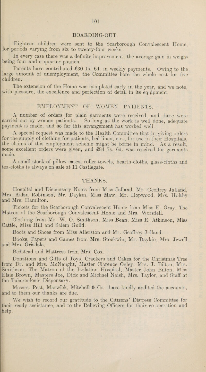 BOARDING-OUT. Eighteen children were sent to the Scarborough Convalescent Home, for periods varying from six to twenty-four weeks. In every case there was a definite improvement, the average gain in weight being four and a quarter pounds. Parents have contributed £30 Is. 6d. in weekly payments. Owing to the large amount of unemployment, the Committee bore the whole cost for five children. The extension of the Home was completed early in the year, and we note, with pleasure, the excellence and perfection of detail in its equipment. EMPLOYMENT OF WOMEN PATIENTS. A number of orders for plain garments were received, and these were carried out by women patients. So long as the work is well done, adequate payment is made, and so far this arrangement has worked well. A special request was made to the Health Committee that in giving orders for the supply of clothing for patients, bed linen, etc., for use in their Hospitals, the claims of this employment scheme might be borne in mind. As a result, some excellent orders were given, and £84 7s. 6d. was received for garments made. A small stock of pillow-cases, roller-towels, hearth-cloths, glass-cloths and tea-cloths is always on sale at 11 Castlegate. THANKS. Hospital and Dispensary Notes from Miss Jalland, Mr. Geoffrey Jalland, Mrs. Aidan Robinson, Mr. Daykin, Miss Maw, Mr. Hopwood, Mrs. Holtby and Mrs. Hamilton. Tickets for the Scarborough Convalescent Home from Miss E. Gray, The Matron of the Scarborough Convalescent Home and Mrs. Worsdell. Clothing from Mr. W. O. Smithson, Miss Bean, Miss R. Atkinson, Miss Cattle, Miss Hill and Salem Guild. Boots and Shoes from Miss Allerston and Mr. Geoffrey Jalland. Books, Papers and Games from Mrs. Stockwin, Mr. Daykin, Mrs. Jewell and Mrs. Grisdale. Bedstead and Mattress from Mrs. Cox. Donations and Gifts of Toys, Crackers and Cakes for the Christmas Tree from Dr. and Mrs. McNaught, Master Clarence Ogley, Mrs. J. Bilton, Mrs. Smithson, The Matron of the Isolation Hospital, Master John Bilton, Miss Elsie Brown, Masters Joe, Dick and Michael Naish, Mrs. Taylor, and Staff at the Tuberculosis Dispensary. Messrs. Peat, Marwick, Mitchell '& Co. have kindly audited the accounts, and to them our thanks are due. We wish to record our gratitude to the Citizens’ Distress Committee for their ready assistance, and to the Relieving Officers for their co-operation and help.