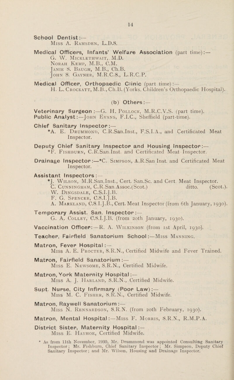 School Dentist:— Miss A. Ramsden, L.D.S. Medical Officers, Infants’ Welfare Association (part time): — G. W. Micklethwait, M.D. Norah Kemp, M.B., C.M. Janie S. Baugh, M.B., Ch.B. John S. Gayner, M.R.C.S., L.R.C.P. 0 Medical Officer, Orthopaedic Clinic (part time): — H. L. Crockatt, M.B., Ch.B. (Yorks. Children’s Orthopaedic Hospital). (b) Others:— Veterinary Surgeon :—G. H. Pollock, M.R.C.V.S. (part time). Public Analyst:—John Evans, F.I.C., Sheffield (part-time). Chief Sanitary Inspector:— *A. E. Drummond, C.R.San.Inst., F.S.I.A., and Certificated Meat Inspector. Deputy Chief Sanitary Inspector and Housing Inspector:— *F. Fishburn, C.R.San.Inst, and Certificated Meat Inspector. Drainage Inspector:—*C. Simpson, A.R.San Inst, and Certificated Meat Inspector. Assistant Inspectors: — *J. Wilson, M.R.San.Inst., Cert. San.Sc. and Cert. Meat Inspector. C. Cunningham, C.R.San.Assoc.(Scot.) ditto. (Scot.) W. Dingsdale, C.S.I.J.B. F. G. Spencer, C.S.I.J.B. A. Markland, C.S.I.J.B., Cert. Meat Inspector (from 6th January, 1930) Temporary Assist. San. Inspector:— G. A. Colley, C.S.I.J.B. (from 20th January, 1930). Vaccination Officer: — R. A. Wilkinson (from 1st April, 1930). Teacher, Fairfield Sanatorium School:—Miss Manning. Matron, Fever Hospital : — Miss A. E. Procter, S.R.N., Certified Midwife and Fever Trained. Matron, Fairfield Sanatorium :— Miss E. Newsome, S.R.N., Certified Midwife. Matron, York Maternity Hospital:— Miss A. J. Harland, S.R.N., Certified Midwife. Supt. Nurse, City Infirmary (Poor Law):— Miss M. C. Fisher, S.R.N., Certified Midwife. Matron, Raywell Sanatorium:— Miss N. Rennardson, S.R.N. (from 20th February, 1930). Matron, Mental Hospital: — Miss F. Morris, S.R.N., R.M.P.A. 0 • • •.* District Sister, Maternity Hospital :— Miss E. Hayhoe, Certified Midwife. * As from 11th November, 1930, Mr. Drummond was appointed Consulting Sanitary Inspector; Mr. Fishburn, Chief Sanitary Inspector; Mr. Simpson, Deputy Chief Sanitary Inspector; and Mr. Wilson, Housiug and Drainage Inspector.
